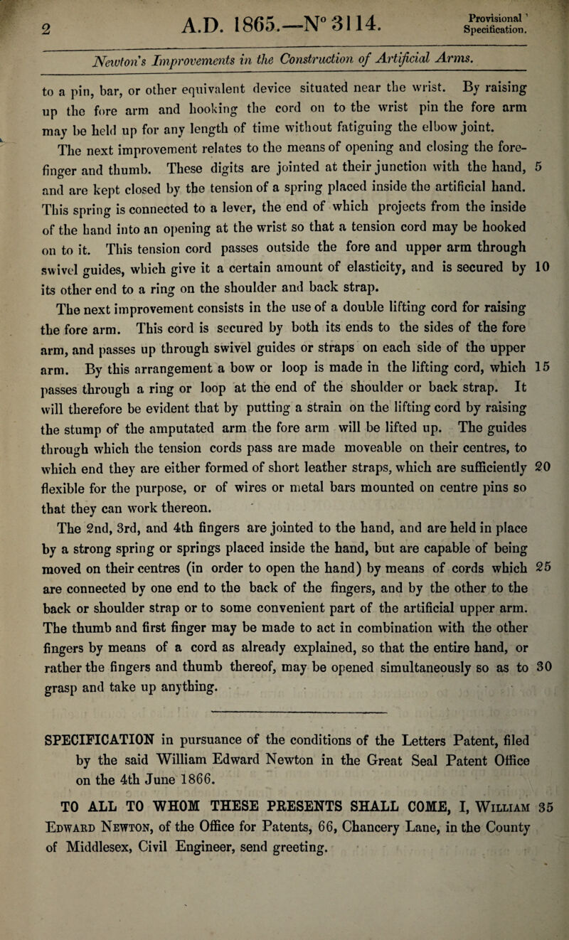 Provisional1 Newtons Improvements in the Construction of Artificial Arms. to a pin, bar, or other equivalent device situated near the wrist. By raising up the fore arm and hooking the cord on to the wrist pin the fore arm may be held up for any length of time without fatiguing the elbow joint. The next improvement relates to the means of opening and closing the fore¬ finger and thumb. These digits are jointed at their junction with the hand, 5 and are kept closed by the tension of a spring placed inside the artificial hand. This spring is connected to a lever, the end of which projects from the inside of the hand into an opening at the wrist so that a tension cord may be hooked on to it. This tension cord passes outside the fore and upper arm through swivel guides, which give it a certain amount of elasticity, and is secured by 10 its other end to a ring on the shoulder and back strap. The next improvement consists in the use of a double lifting cord for raising the fore arm. This cord is secured by both its ends to the sides of the fore arm, and passes up through swivel guides or straps on each side of the upper arm. By this arrangement a bow or loop is made in the lifting cord, which 15 passes through a ring or loop at the end of the shoulder or back strap. It will therefore be evident that by putting a strain on the lifting cord by raising the stump of the amputated arm the fore arm will be lifted up. The guides through which the tension cords pass are made moveable on their centres, to which end they are either formed of short leather straps, which are sufficiently SO flexible for the purpose, or of wires or metal bars mounted on centre pins so that they can work thereon. The 2nd, 3rd, and 4th fingers are jointed to the hand, and are held in place by a strong spring or springs placed inside the hand, but are capable of being moved on their centres (in order to open the hand) by means of cords which 25 are connected by one end to the back of the fingers, and by the other to the back or shoulder strap or to some convenient part of the artificial upper arm. The thumb and first finger may be made to act in combination with the other fingers by means of a cord as already explained, so that the entire hand, or rather the fingers and thumb thereof, may be opened simultaneously so as to 30 grasp and take up anything. SPECIFICATION in pursuance of the conditions of the Letters Patent, filed by the said William Edward Newton in the Great Seal Patent Office on the 4th June 1866. TO ALL TO WHOM THESE PRESENTS SHALL COME, I, William 35 Edward Newton, of the Office for Patents, 66, Chancery Lane, in the County of Middlesex, Civil Engineer, send greeting.