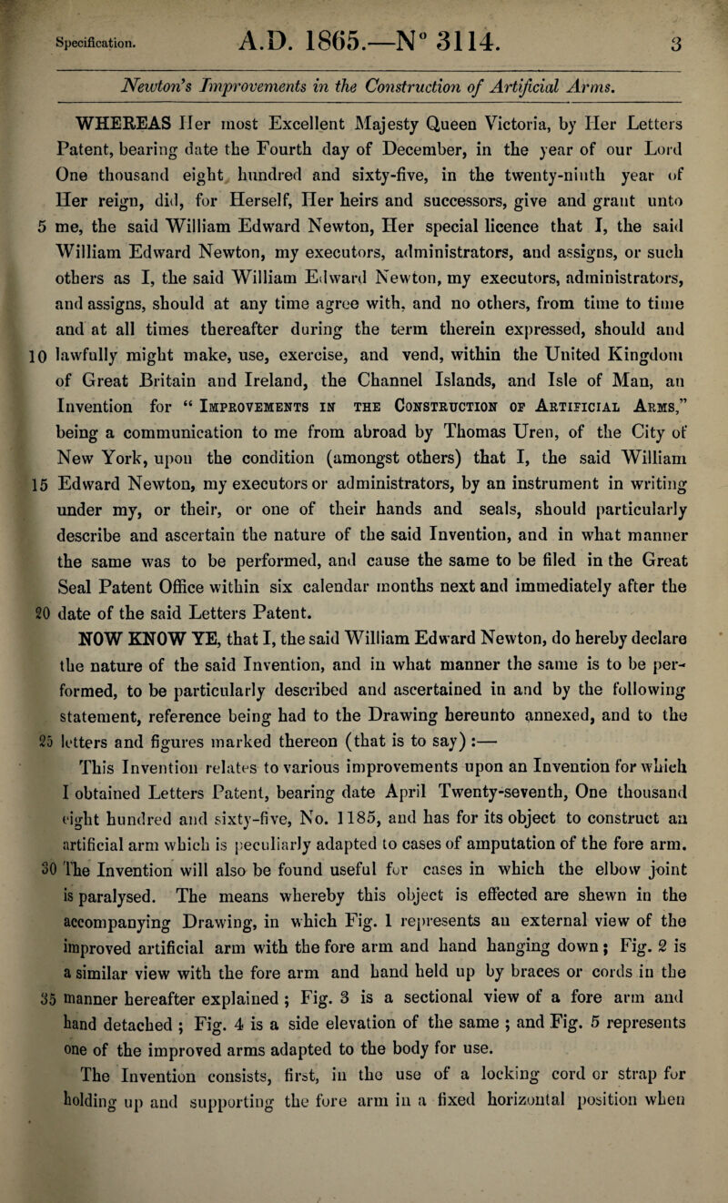 Newton’s Improvements in the Co?istruction of Artificial Arms. WHEREAS Her most Excellent Majesty Queen Victoria, by Her Letters Patent, bearing date the Fourth day of December, in the year of our Lord One thousand eight hundred and sixty-five, in the twenty-ninth year of Her reign, did, for Herself, Her heirs and successors, give and grant unto 5 me, the said William Edward Newton, Her special licence that I, the said William Edward Newton, my executors, administrators, and assigns, or such others as I, the said William Edward Newton, my executors, administrators, and assigns, should at any time agree with, and no others, from time to time and at all times thereafter during the term therein expressed, should and 10 lawfully might make, use, exercise, and vend, within the United Kingdom of Great Britain and Ireland, the Channel Islands, and Isle of Man, an Invention for “ Improvements in the Construction of Artificial Arms,” being a communication to me from abroad by Thomas Uren, of the City of New York, upon the condition (amongst others) that I, the said William 15 Edward Newton, my executors or administrators, by an instrument in writing under my, or their, or one of their hands and seals, should particularly describe and ascertain the nature of the said Invention, and in what manner the same was to be performed, and cause the same to be filed in the Great Seal Patent Office within six calendar months next and immediately after the 20 date of the said Letters Patent. NOW KNOW YE, that I, the said William Edward Newton, do hereby declare the nature of the said Invention, and in what manner the same is to be per¬ formed, to be particularly described and ascertained in and by the following statement, reference being had to the Drawing hereunto imnexed, and to the 25 letters and figures marked thereon (that is to say) :— This Invention relates to various improvements upon an Invention for which I obtained Letters Patent, bearing date April Twenty-seventh, One thousand eight hundred and sixty-five, No. 1185, and has for its object to construct an artificial arm which is peculiarly adapted to cases of amputation of the fore arm. SO The Invention will also be found useful for cases in which the elbow joint is paralysed. The means whereby this object is effected are shewn in the accompanying Drawing, in which Fig. 1 represents an external view of the improved artificial arm with the fore arm and hand hanging down; Fig. 2 is a similar view with the fore arm and hand held up by braces or cords in the 35 manner hereafter explained ; Fig. 3 is a sectional view of a fore arm and hand detached ; Fig. 4 is a side elevation of the same ; and Fig. 5 represents one of the improved arms adapted to the body for use. The Invention consists, first, in the use of a locking cord or strap for holding up and supporting the fore arm in a fixed horizontal position when