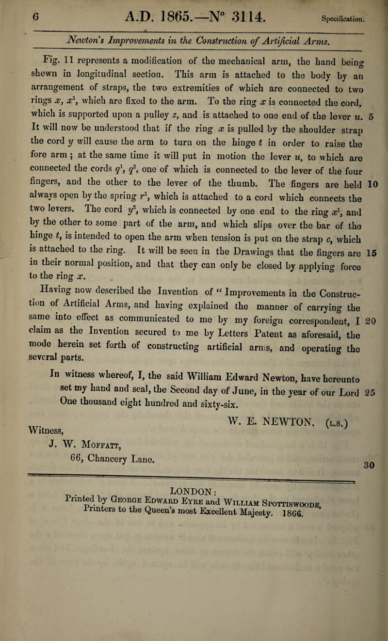 Newtons Improvements in the Construction of Artificial Arms. Fig. 11 represents a modification of the mechanical arm, the hand beino- 7 o shewn in longitudinal section. This arm is attached to the body by an arrangement of straps, the two extremities of which are connected to two rings x, x1, which are fixed to the arm. To the ring x is connected the cord, which is supported upon a puliey z9 and is attached to one end of the lever u. 5 It will now be understood that if the ring x is pulled by the shoulder strap the cord y will cause the arm to turn on the hinge t in order to raise the fore arm ; at the same time it will put in motion the lever w, to which are connected the cords q[9 q2, one of which is connected to the lever of the four fingers, and the other to the lever of the thumb. The fingers are held 10 always open by the spring r1, which is attached to a cord which connects the two levers. The cord y2, which is connected by one end to the ring x1, and by the other to some part of the arm, and which slips over the bar of the hinge £, is intended to open the arm when tension is put on the strap c, which is attached to the ring. It will be seen in the Drawings that the fingers are 15 in their normal position, and that they can only be closed by applying force to the ring x. Having now described the Invention of “ Improvements in the Construc¬ tion of Artificial Arms, and having explained the manner of carrying the same into effect as communicated to me by my foreign correspondent, I 20 claim as the Invention secured to me by Letters Patent as aforesaid, the mode herein set forth of constructing artificial arms, and operating the several parts. In witness whereof, I, the said William Edward Newton, have hereunto set my hand and seal, the Second day of June, in the year of our Lord 25 One thousand eight hundred and sixty-six. „r. W. E. NEWTON, (l.s.) Witness, J. W. Moffatt, 66, Chancery Lane. U * i j „ LONDON: Printed by George Edward Eyre and William SporriswooDE 1 rmters to the Queens mast Excellent Majesty. 18GG. 30