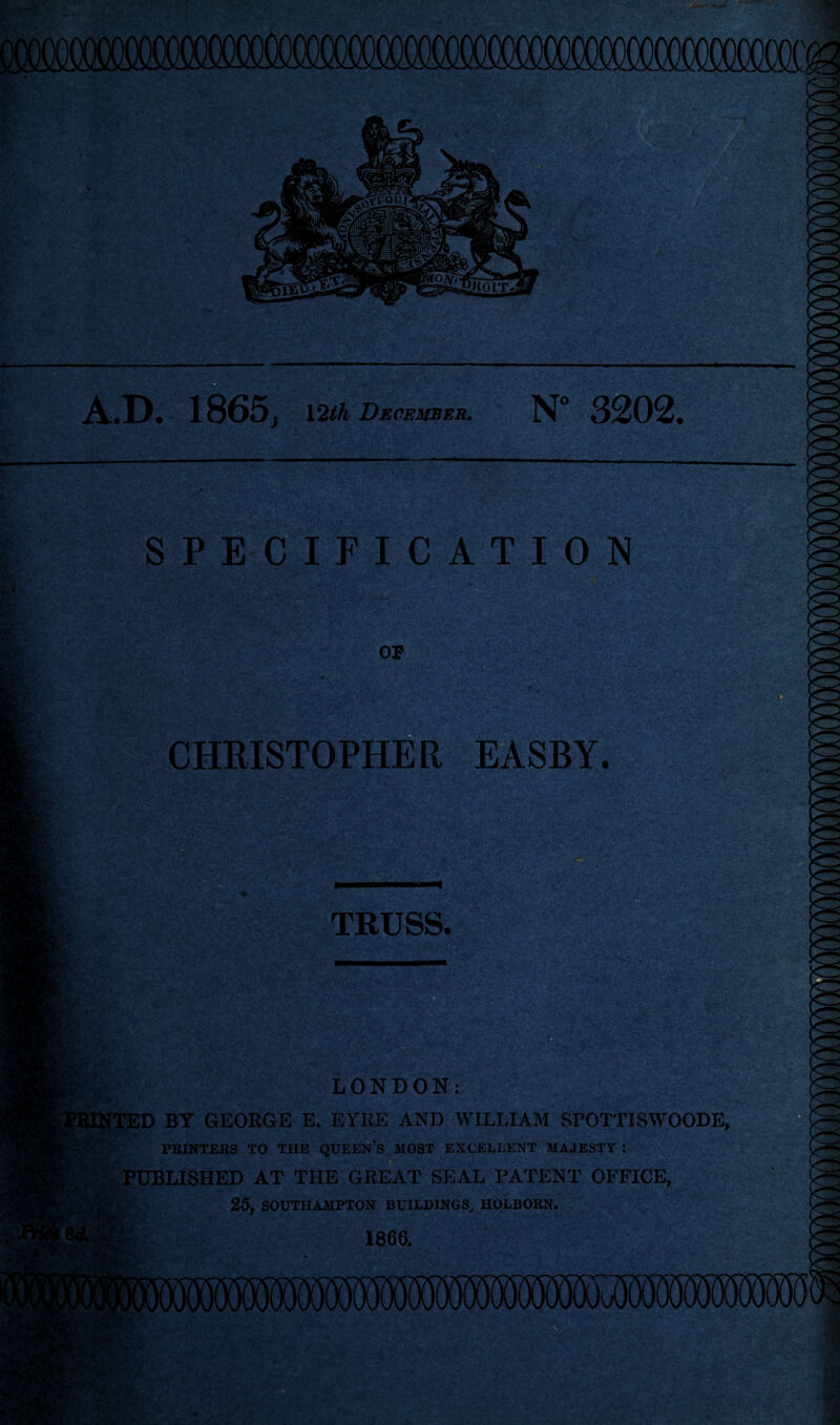 A-.D. 1865^ 12th December. N° 3202. SPECIFICATION CHRISTOPHER EASBY. TRUSS. LONDON: NTED BY GEORGE E. EYRE AND WILLIAM SFOTTISWOODE, PRINTERS TO THE QUEEN’S MOST EXCELLENT MAJESTY : PUBLISHED AT THE GREAT SEAL PATENT OFFICE, 25, SOUTHAMPTON BUILDINGS, HOLBORN. 1866.