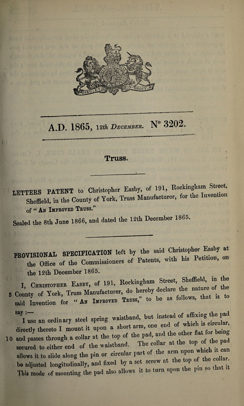 Truss. TFTTERS PATENT to Christopher Easby, of 191, Rockingham Street, Sblia!“ .he County of V.* T*» to. the I— of “ An Improved Truss.” Sealed the 8th June 1866, and dated the 12th December 1865. PROVISIOHAL SPECIPICATIOK left b, the s.W Ctotopto E.sby ut the Office of the Commissioners of Patents, with his Petition, on the 12th December 1865. I, Christopher Easby, of 191, Rockingham Street, Sheffield m the County of York, Truss Manufacturer, do hereby declare e na ur said Invention for “ An Improved Truss,” to be as follows, that \ use an ordinary steel spring waistband, but instead of directly thereto I mount it upon a short arm, one end1 of which s c rcuk . , and passes through a collar at the top of the pad, and the other secured to either end of the waistband. The collar at the top o the pad allows it to slide along the pin or circular part of the arm upon w be adjusted longitudinally, and fixed by a set screw at the top of co . This mode of mounting the pad also allows it to turn upon the pm so