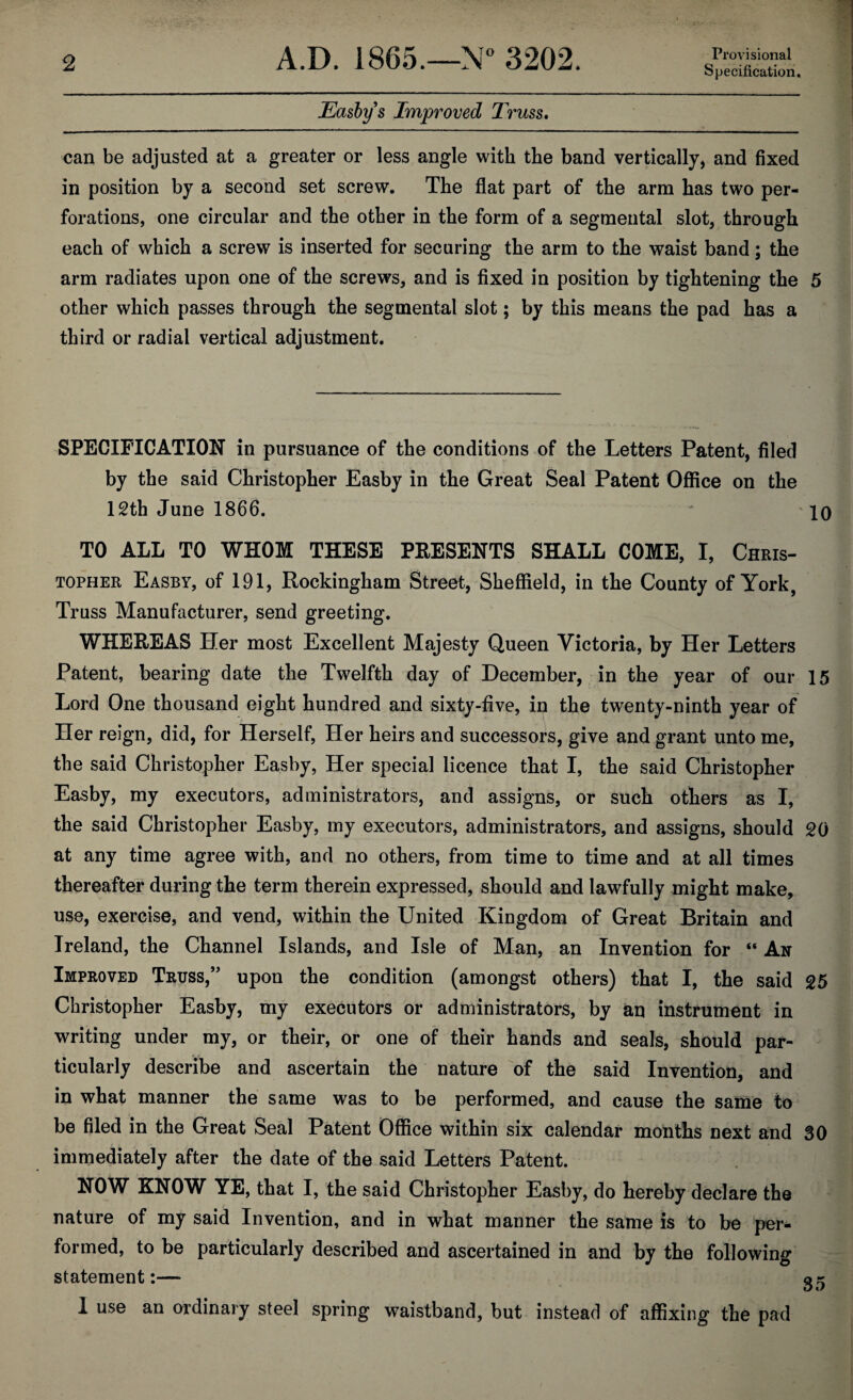 Specification. Easby s Improved Truss. can be adjusted at a greater or less angle with the band vertically, and fixed in position by a second set screw. The flat part of the arm has two per¬ forations, one circular and the other in the form of a segmental slot, through each of which a screw is inserted for securing the arm to the waist band; the arm radiates upon one of the screws, and is fixed in position by tightening the 5 other which passes through the segmental slot; by this means the pad has a third or radial vertical adjustment. SPECIFICATION in pursuance of the conditions of the Letters Patent, filed by the said Christopher Easby in the Great Seal Patent Office on the 12th June 1866. 10 TO ALL TO WHOM THESE PRESENTS SHALL COME, I, Chris¬ topher Easby, of 191, Rockingham Street, Sheffield, in the County of York, Truss Manufacturer, send greeting. WHEREAS Her most Excellent Majesty Queen Victoria, by Her Letters Patent, bearing date the Twelfth day of December, in the year of our 15 Lord One thousand eight hundred and sixty-five, in the twenty-ninth year of Her reign, did, for Herself, Her heirs and successors, give and grant unto me, the said Christopher Easby, Her special licence that I, the said Christopher Easby, my executors, administrators, and assigns, or such others as I, the said Christopher Easby, my executors, administrators, and assigns, should 20 at any time agree with, and no others, from time to time and at all times thereafter during the term therein expressed, should and lawfully might make, use, exercise, and vend, within the United Kingdom of Great Britain and Ireland, the Channel Islands, and Isle of Man, an Invention for “ An Improved Truss,” upon the condition (amongst others) that I, the said 25 Christopher Easby, my executors or administrators, by an instrument in writing under my, or their, or one of their hands and seals, should par¬ ticularly describe and ascertain the nature of the said Invention, and in what manner the same was to be performed, and cause the same to be filed in the Great Seal Patent Office within six calendar months next and 30 immediately after the date of the said Letters Patent. NOW KNOW YE, that I, the said Christopher Easby, do hereby declare the nature of my said Invention, and in what manner the same is to be per¬ formed, to be particularly described and ascertained in and by the following statement:— g- 1 use an ordinary steel spring waistband, but instead of affixing the pad