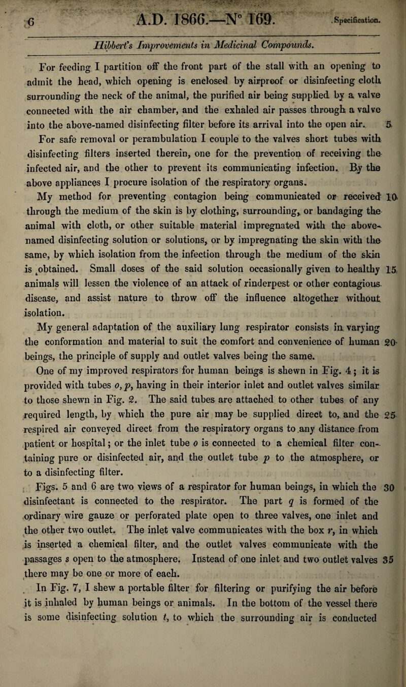 Ilihbert's Improvements in Medicinal Compounds. For feeding I partition off the front part of the stall with an opening to admit the head, which opening is enclosed by airproof or disinfecting cloth surrounding the neck of the animal, the purified air being supplied by a valve connected with the air chamber, and the exhaled air passes through a valve into the above-named disinfecting filter before its arrival into the open air. $ - i For safe removal or perambulation I couple to the valves short tubes with disinfecting filters inserted therein, one for the prevention of receiving the infected air, and the other to prevent its communicating infection. By the above appliances I procure isolation of the respiratory organs. My method for preventing contagion being communicated or received 10* through the medium of the skin is by clothing, surrounding* or bandaging the animal with cloth, or other suitable material impregnated with the above- named disinfecting solution or solutions* or by impregnating the skin with the same, by which isolation from the infection through the medium of the skin is ^obtained. Small doses of the said solution occasionally given to healthy 15: animals will lessen the violence of an attack of rinderpest or other contagious, disease, and assist nature to throw off the influence altogether without isolation. My general adaptation of the auxiliary lung respirator consists in varying the conformation and material to suit the comfort and convenience of human 20 beings, the principle of supply and outlet valves being the same. One of my improved respirators for human beings is shewn in Fig. 4 ; it is provided with tubes o, p, having in their interior inlet and outlet valves similar to those shewn in Fig. 2. The said tubes are attached to other tubes of any required length, by which the pure air may be supplied direct to, and the 25 respired air conveyed direct from the respiratory organs to any distance from patient or hospital; or the inlet tube o is connected to a chemical filter con¬ taining pure or disinfected air, and the outlet tube p to the atmosphere, or to a disinfecting filter. . ' Figs. 5 and 6 are two views of a respirator for human beings, in which the 30 disinfectant is connected to the respirator. The part q is formed of the ordinary wire gauze or perforated plate open to three valves, one inlet and the other two outlet. The inlet valve communicates with the box r, in which is inserted a chemical filter, and the outlet valves communicate with the passages s open to the atmosphere. Instead of one inlet and two outlet valves 35 there may be one or more of each. In Fig. 7, I shew a portable filter for filtering or purifying the air before it is inhaled by human beings or animals. In the bottom of the vessel there is some disinfecting solution t, to which the surrounding air is conducted