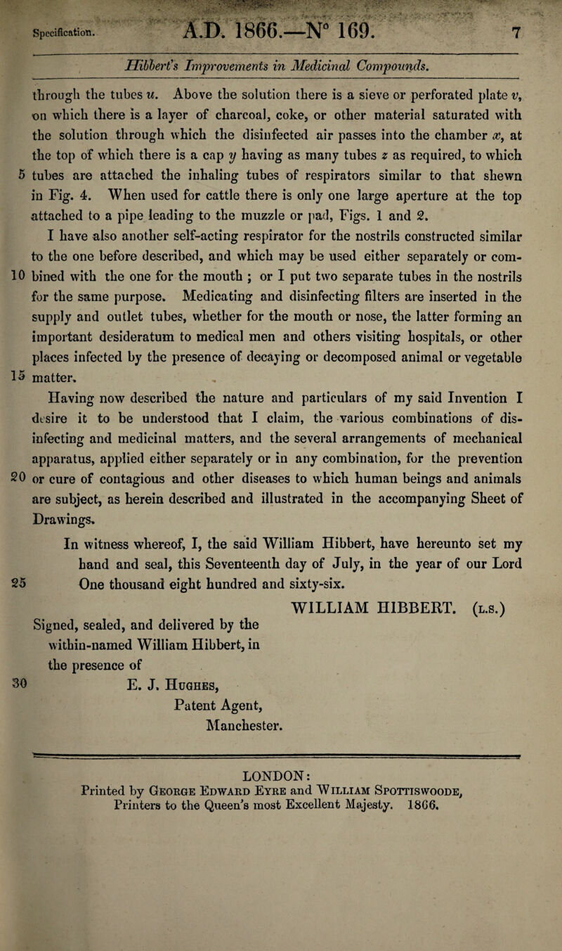 Hiblert's Improvements in Medicinal Compounds. through the tubes u. Above the solution there is a sieve or perforated plate v, on which there is a layer of charcoal, coke, or other material saturated with the solution through which the disinfected air passes into the chamber x, at the top of which there is a cap y having as many tubes z as required, to which 5 tubes are attached the inhaling tubes of respirators similar to that shewn in Fig. 4. When used for cattle there is only one large aperture at the top attached to a pipe leading to the muzzle or pad, Figs. 1 and 2. I have also another self-acting respirator for the nostrils constructed similar to the one before described, and which may be used either separately or com- 10 bined with the one for the mouth ; or I put two separate tubes in the nostrils for the same purpose. Medicating and disinfecting filters are inserted in the supply and outlet tubes, whether for the mouth or nose, the latter forming an important desideratum to medical men and others visiting hospitals, or other places infected by the presence of decaying or decomposed animal or vegetable 15 matter. Having now described the nature and particulars of my said Invention I desire it to be understood that I claim, the various combinations of dis¬ infecting and medicinal matters, and the several arrangements of mechanical apparatus, applied either separately or in any combination, for the prevention SO or cure of contagious and other diseases to which human beings and animals are subject, as herein described and illustrated in the accompanying Sheet of Drawings. In witness whereof, I, the said William Hibbert, have hereunto set my hand and seal, this Seventeenth day of July, in the year of our Lord 25 One thousand eight hundred and sixty-six. WILLIAM HIBBERT. (l.s.) Signed, sealed, and delivered by the within-named William Hibbert, in the presence of 30 E. J. Hughes, Patent Agent, Manchester. LONDON: Printed by George Edward Eyre and William Spottiswoode, Printers to the Queen's most Excellent Majesty. 18G6.