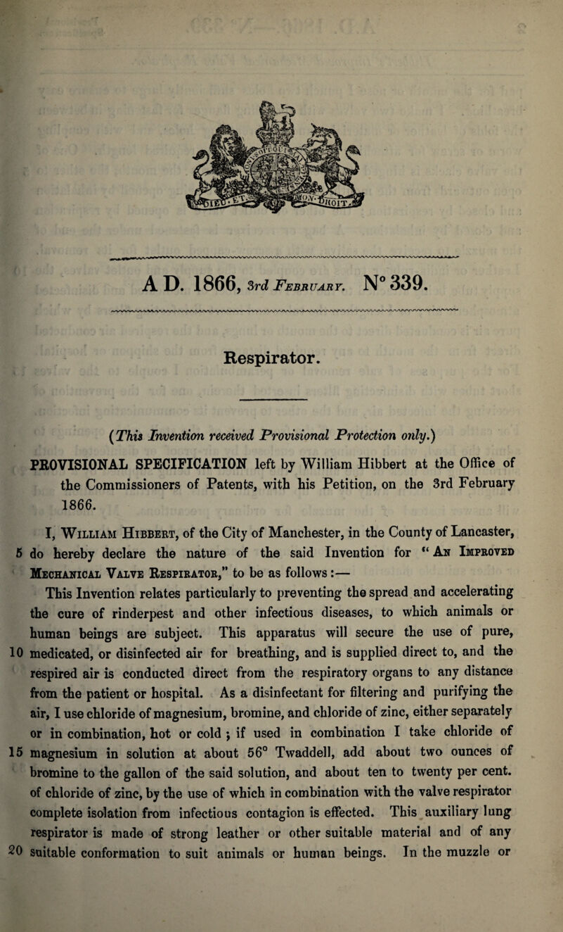 3WfV AD. 1866, 3rd February. N° 339. \ . Respirator. (This Invention received Provisional Protection only.) PROVISIONAL SPECIFICATION left by William Hibbert at the Office of the Commissioners of Patents, with his Petition, on the 3rd February 1866. I, William Hibbert, of the City of Manchester, in the County of Lancaster, 5 do hereby declare the nature of the said Invention for “ An Improved Mechanical Valve Respirator,” to be as follows:— This Invention relates particularly to preventing the spread and accelerating the cure of rinderpest and other infectious diseases, to which animals or human beings are subject. This apparatus will secure the use of pure, 10 medicated, or disinfected air for breathing, and is supplied direct to, and the respired air is conducted direct from the respiratory organs to any distance from the patient or hospital. As a disinfectant for filtering and purifying the air, I use chloride of magnesium, bromine, and chloride of zinc, either separately or in combination, hot or cold ; if used in combination I take chloride of 15 magnesium in solution at about 56° Twaddell, add about two ounces of bromine to the gallon of the said solution, and about ten to twenty per cent, of chloride of zinc, by the use of which in combination with the valve respirator complete isolation from infectious contagion is effected. This auxiliary lung respirator is made of strong leather or other suitable material and of any 20 suitable conformation to suit animals or human beings. In the muzzle or