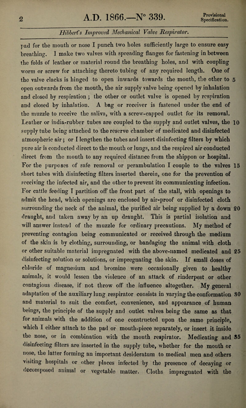 2 A.D. 1866.—N° 339. Provisional Specification. Hibbert's Improved Mechanical Valve Respirator. pad for the mouth or nose I punch two holes sufficiently large to ensure easy breathing. I make two valves with spreading flanges for fastening in between the folds of leather or material round the breathing holes, and with coupling worm or screw for attaching thereto tubing of any required length. One of the valve clacks is hinged to open inwards towards the mouth, the other to 5 open outwards from the mouth, the air supply valve being opened by inhalation and closed by respiration ; the other or outlet valve is opened by respiration and closed by inhalation. A bag or receiver is fastened under the end of the muzzle to receive the saliva, with a screw-capped outlet for its removal. Leather or india-rubber tubes are coupled to the supply and outlet valves, the 10 supply tube being attached to the reserve chamber of medicated and disinfected atmospheric air; or I lengthen the tubes and insert disinfecting filters by which pure air is conducted direct to the mouth or lungs, and the respired air conducted direct from the mouth to any required distance from the shippon or hospital. For the purposes of safe removal or perambulation I couple to the valves 15 short tubes with disinfecting filters inserted therein, one for the prevention of receiving the infected air, and the other to prevent its communicating infection. For cattle feeding I partition off the front part of the stall, with openings to admit the head, which openings are enclosed by air-proof or disinfected cloth surrounding the neck of the animal, the purified air being supplied by a down 20 draught, and taken away by an up draught. This is partial isolation and will answer instead of the muzzle for ordinary precautions. My method of preventing contagion being communicated or received through the medium of the skin is by clothing, surrounding, or bandaging the animal with cloth or other suitable material impregnated with the above-named medicated and 25 disinfecting solution or solutions, or impregnating the skin. If small doses of chloride of magnesium and bromine were occasionally given to healthy animals, it would lessen the violence of an attack of rinderpest or other contagious disease, if not throw off the influence altogether. My general adaptation of the auxiliary lung respirator consists in varying the conformation SO and material to suit the comfort, convenience, and appearance of human beings, the principle of the supply and outlet valves being the same as that for animals with the addition of one constructed upon the same principle, which I either attach to the pad or mouth-piece separately, or insert it inside the nose, or in combination with the mouth respirator. Medicating and 35 disinfecting filters are inserted in the supply tube, whether for the mouth or nose, the latter forming an important desideratum to medical men and others visiting hospitals or other places infected by the presence of decaying or decomposed animal or vegetable matter. Cloths impregnated with the
