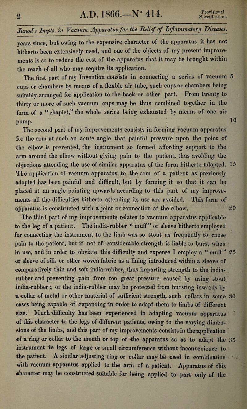 Junod's Impts. in Vacuum Apparatus for the Relief of Inflammatory Diseases, years since, but owing to the expensive character of the apparatus it has not hitherto been extensively used, and one of the objects of my present imj^rove- nients is so to reduce the cost of the apparatus that it may be brought within the reach of all who may require its application. The first part of my Invention consists in connecting a series of vacuum 5 cups or chambers by means of a flexble air tube, such cups or chambers being suitably arranged for application to the back or other part. From twenty to thirty or more of such vacuum cups may be thus combined together in the form of a “ chaplet,” the whole series being exhausted by means of one air pump. The second part of my improvements consists in forming vacuum apparatus for the arm at such an acute angle that painful pressure upon the point of the elbow is prevented, the instrument so formed affording support to the arm around the elbow without giving pain to the patient, thus avoiding the objections attending the use of similar apparatus of the form hitherto adopted. 15 The application of vacuum apparatus to the arm of a patient as previously adopted has been painful and difficult, but by forming it so that it ran be placed at an angle pointing upwards according to this part of my improve¬ ments all the difficulties hitherto attending its use are avoided. This form of apparatus is constructed with a joint or connection at the elbows ^0 The third part of my improvements relates to vacuum apparatus applicable to the leg of a patient. The india-rubber muff*' or sleeve hitherto employed for connecting the instrument to the limb was so stout as frequently to cause pain to the patient, but if not of considerable strength is liable to burst when in use, and in order to obviate this difficulty and expense I employ a “ muff” ^5 or sleeve of silk or other woven fabric as a lining introduced within a sleeve of comparatively thin and soft india-rubber, thus imparting strength to the india- rubber and preventing pain from too great pressure caused by using stout india-rubber; or the india-rubber may be protected from bursting inwards by a collar of metal or other material of sufficient strength, such collars in some 30 , f. cases being capable of expanding in order to adapt them to limbs of different * size. Much difficulty has been experienced in adapting vacuum apparatus of this character to the legs of different patients, owing to the varying dimen¬ sions of the limbs, and this part of my improvements consists in the application of a ring or collar to the mouth or top of the apparatus so as to adapt the 35 instrument to legs of large or small circumference without inconvenience to the patient* A similar adjusting ring or collar may be used in combination ' with vacuum apparatus applied to the arm of a patient. Apparatus of this character may be constructed suitable for being applied to part only of the