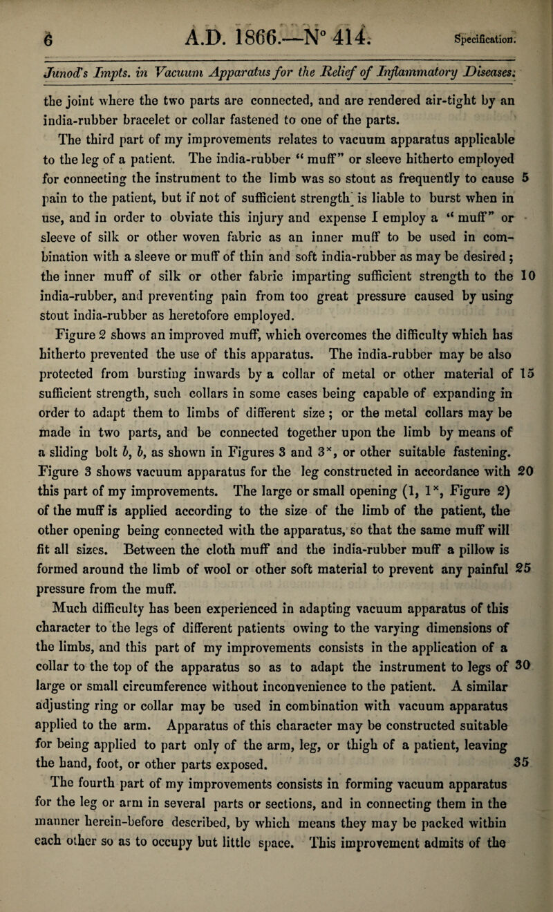 JunocTs Impts. in Vacuum Apparatus for the Relief of Inflammatory Diseases^ the joint where the two parts are connected, and are rendered air-tight by an india-rubber bracelet or collar fastened to one of the parts. The third part of my improvements relates to vacuum apparatus applicable to the leg of a patient. The india-rubber “ muff” or sleeve hitherto employed for connecting the instrument to the limb was so stout as frequently to cause 5 pain to the patient, but if not of sufficient strength^ is liable to burst when in use, and in order to obviate this injury and expense I employ a “ muff*’ or sleeve of silk or other woven fabric as an inner muff to be used in com¬ bination with a sleeve or muff of thin and soft india-rubber as may be desired ; the inner muff of silk or other fabric imparting sufficient strength to the 10 india-rubber, and preventing pain from too great pressure caused by using stout india-rubber as heretofore employed. Figure 2 shows an improved muff, which overcomes the difficulty which has hitherto prevented the use of this apparatus. The india-rubber may be also protected from bursting inwards by a collar of metal or other material of 15 sufficient strength, such collars in some cases being capable of expanding in order to adapt them to limbs of different size; or the metal collars may be made in two parts, and be connected together upon the limb by means of a sliding bolt 5, 5, as shown in Figures 3 and 3^, or other suitable fastening. Figure 3 shows vacuum apparatus for the leg constructed in accordance with 20 this part of my improvements. The large or small opening (1, Figure 2) of the muff is applied according to the size of the limb of the patient, the other opening being connected with the apparatus,'so that the same muff will fit all sizes. Between the cloth muff and the india-rubber muff a pillow is formed around the limb of wool or other soft material to prevent any painful ^5 pressure from the muff. Much difficulty has been experienced in adapting vacuum apparatus of this character to the legs of different patients owing to the varying dimensions of the limbs, and this part of my improvements consists in the application of a collar to the top of the apparatus so as to adapt the instrument to legs of 30 large or small circumference without inconvenience to the patient. A similar adjusting ring or collar may be used in combination with vacuum apparatus applied to the arm. Apparatus of this character may be constructed suitable for being applied to part only of the arm, leg, or thigh of a patient, leaving the hand, foot, or other parts exposed. 35 _ s The fourth part of my improvements consists in forming vacuum apparatus for the leg or arm in several parts or sections, and in connecting them in the manner herein-before described, by which means they may be packed within each other so as to occupy but little space. This improvement admits of the