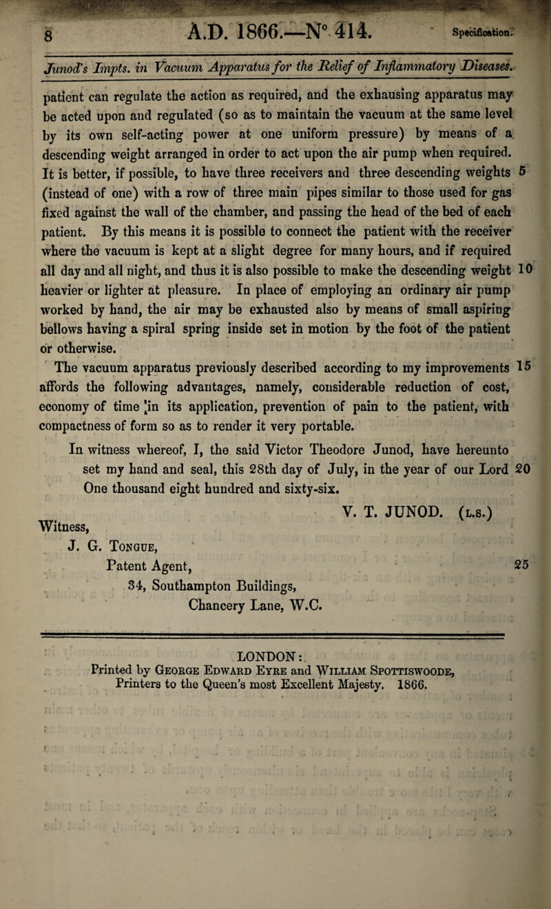 Junod's Impts. in Vacuum Apparatus^ for the Relief of Inflammatory Diseases.> patient can regulate the action as required, and the exhausing apparatus may¬ be acted upon and regulated (so as to maintain the vacuum at the same level by its own self-acting power at one uniform pressure) by means of a. descending weight arranged in order to act upon the air pump when required, it is better, if possible, to have three receivers and three descending weights 5 * f (instead of one) with a row of three main pipes similar to those used for gas fixed against the wall of the chamber, and passing the head of the bed of each patient. By this means it is possible to connect the patient with the receiver where the vacuum is kept at a slight degree for many hours, and if required all day and all night, and thus it is also possible to make the descending weight 10 Heavier or lighter at pleasure. In place of employing an ordinary air pump worked by hand, the air may be exhausted also by means of small aspiring bellows having a spiral spring inside set in motion by the foot of the patient dr otherwise. The vacuum apparatus previously described according to my improvements 15 s. affords the following advantages, namely, considerable reduction of cost, economy of time *in its application, prevention of pain to the patient, with compactness of form so as to render it very portable. In witness whereof, I, the said Victor Theodore Junod, have hereunto set my hand and seal, this 28th day of July, in the year of our Lord 20 One thousand eight hundred and sixty-six. V. T. JUNOD. (L.S.) Witness, J. G. Tongue, ' , - Patent Agent, ‘ 25 34, Southampton Buildings, Chancery Lane, W.C. HU*..—. I ■ ■■ ■ .■■■ ■ - « LONDON;. Printed by George Edward Eyre and William Spottiswoode, Printers to the Queen’s most Excellent Majesty. 1866.