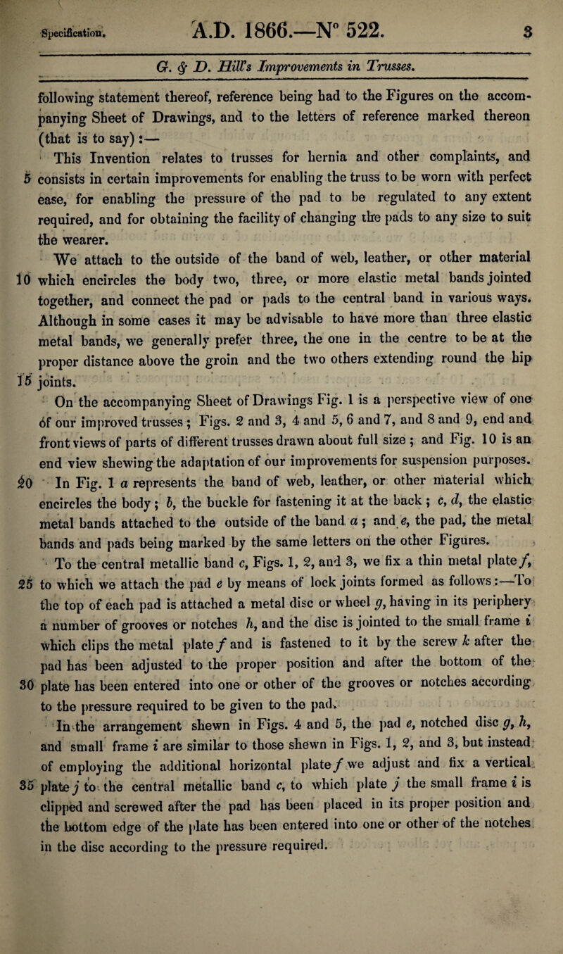 G. Q D. Hill's Improvements in Trusses. following statement thereof, reference being had to the Figures on the accom¬ panying Sheet of Drawings, and to the letters of reference marked thereon (that is to say):— This Invention relates to trusses for hernia and other complaints, and 5 consists in certain improvements for enabling the truss to be worn with perfect ease, for enabling the pressure of the pad to be regulated to any extent required, and for obtaining the facility of changing the pads to any size to suit the wearer. We attach to the outside of the band of web, leather, or other material 10 which encircles the body two, three, or more elastic metal bands jointed together, and connect the pad or pads to the central band in various ways. Although in some cases it may be advisable to have more than three elastic metal bands, we generally prefer three, the one in the centre to be at the proper distance above the groin and the two others extending round the hip 15 joints. On the accompanying Sheet of Drawings Fig. 1 is a perspective view of one of our improved trusses ; Figs. 2 and 3, 4 and 5, 6 and 7, and 8 and 9, end and front views of parts of different trusses drawn about full size ; and Fig. 10 is an end view shewing the adaptation of our improvements for suspension purposes. £0 In Fig. 1 a represents the band of web, leather, or other material which encircles the body; b9 the buckle for fastening it at the back ; c, d, the elastic metal bands attached to the outside of the band a ; and e, the pad, the metal bands and pads being marked by the same letters on the other Figures. To the central metallic band c, Figs. 1, 2, and 3, we fix a thin metal plate/, 25 to which we attach the pad e by means of lock joints formed as follows: lo the top of each pad is attached a metal disc or wheel g, having in its periphery a number of grooves or notches h9 and the disc is jointed to the small frame i which clips the metal plate / and is fastened to it by the screw & after the pad has been adjusted to the proper position and after the bottom of the.; 30 plate has been entered into one or other of the grooves or notches according to the pressure required to be given to the pad. In the arrangement shewn in Figs. 4 and 5, the pad e, notched disc g9 h9 and small frame i are similar to those shewn in Figs. 1, 2, and 3, but instead of employing the additional horizontal plate/ we adjust and fix a vertical. 35 plate j to the central metallic band c, to which plate j the small frame i is clipped and screwed after the pad has been placed in its proper position and the bottom edge of the plate has been entered into one or other of the notches in the disc according to the pressure required.