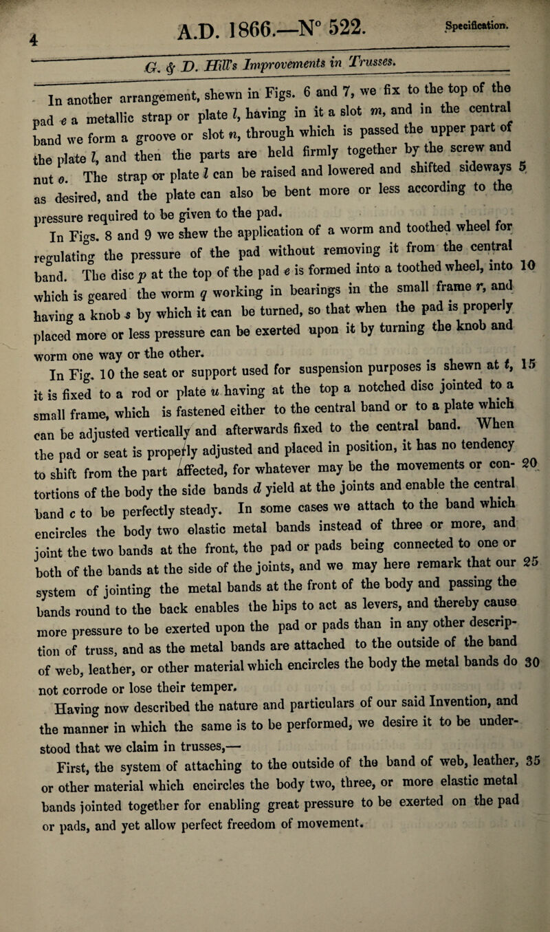 -& $ D. Hill's Improvements in Trusses.___ In another arrangement, shewn in Figs. 6 and 7, we fix to the top of the pad « a metallic strap or plate l, having in it a slot m, and in the central band we form a groove or slot «, through which is passed the upper part of the plate t, and then the parts are held firmly together by^the screw and nut « The strap or plate l can be raised and lowered and shifted sideways 5 as desired, and the plate can also be bent more or less according to the pressure required to be given to the pad. In Figs, 8 and 9 we skew the application of a worm and toothed wheel for regulating the pressure of the pad without removing it from the central band. The disc p at the top of the pad e is formed into a toothed wheel, into 10 which is geared the worm q working in bearings in the small frame r, and having a knob j by which it can be turned, so that when the pad is properly placed more or less pressure can be exerted upon it by turning the knob and worm one way or the other. , , . In Fig. 10 the seat or support used for suspension purposes is shewn at t, 15 it is fixed to a rod or plate u having at the top a notched disc jointed to a small frame, which is fastened either to the central band or to a plate which can be adjusted vertically and afterwards fixed to the central band. When the pad or seat is propetly adjusted and placed in position, it has no tendency to shift from the part affected, for whatever may be the movements or con- 20. tortions of the body the side bands d yield at the joints and enable the central band c to be perfectly steady. In some cases we attach to the band which encircles the body two elastic metal bands instead of three or more, and joint the two bands at the front, the pad or pads being connected to one or both of the bands at the side of the joints, and we may here remark that our 25 system of jointing the metal bands at the front of the body and passing the bands round to the back enables the hips to act as levers, and thereby cause more pressure to be exerted upon the pad or pads than in any other descrip¬ tion of truss, and as the metal bands are attached to the outside of the band of web, leather, or other material which encircles the body the metal bands do 30 not corrode or lose their temper. Having now described the nature and particulars of our said Invention, and the manner in which the same is to be performed, we desire it to be under¬ stood that we claim in trusses,— First, the system of attaching to the outside of the band of web, leather, 35 or other material which encircles the body two, three, or more elastic metal bands jointed together for enabling great pressure to be exerted on the pad or pads, and yet allow perfect freedom of movement.