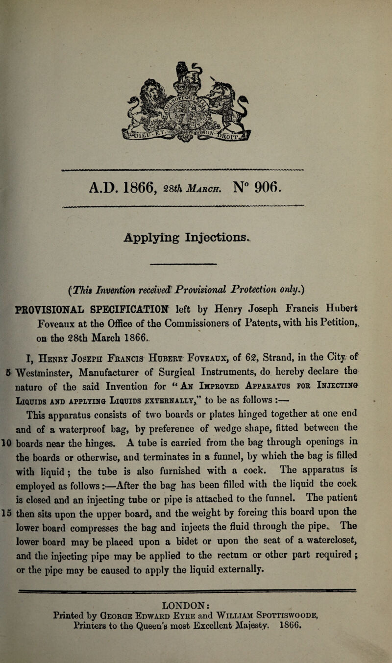 m——J—u~TOfM*w»f~u~yw».nr~T~u~ i— -—in*i * ■»■■■■ ■ ■■ A.D. 1866, 28th March. N° 906. Applying Injections. (This Invention received1 Provisional Protection only.) PROVISIONAL SPECIFICATION left by Henry Joseph Francis Hubert Foveaux at the Office of the Commissioners of Patents, with his Petition,. % oh the 2&th March 1866.. I, Henry Joseph Francis Hubert Foveaux, of 62, Strand, in the City, of 5 Westminster, Manufacturer of Surgical Instruments, do hereby declare the nature of the said Invention for “ An Improved Apparatus eor Injecting Liquids and applying Liquids externally,” to be as follows :— This apparatus consists of two boards or plates hinged together at one end and of a waterproof bag, by preference of wedge shape, fitted between the 10 boards near the hinges. A tube is carried from the bag through openings in the boards or otherwise, and terminates in a funnel, by which the bag is filled with liquid ; the tube is also furnished with a cock. The apparatus is employed as follows t—After the bag has been filled with the liquid the cock is closed and an injecting tube or pipe is attached to the funnel. The patient 15 then sits upon the upper board, and the weight by forcing this board upon the lower board compresses the bag and injects the fluid through the pipe. The lower board may be placed upon a bidet or upon the seat of a watercloset, and the injecting pipe may be applied to the rectum or other part required ; or the pipe may be caused to apply the liquid externally. LONDON: Printed by George Edward Eyre and William Spottiswoode, Printers to the Queen’s most Excellent Majesty. 1866.