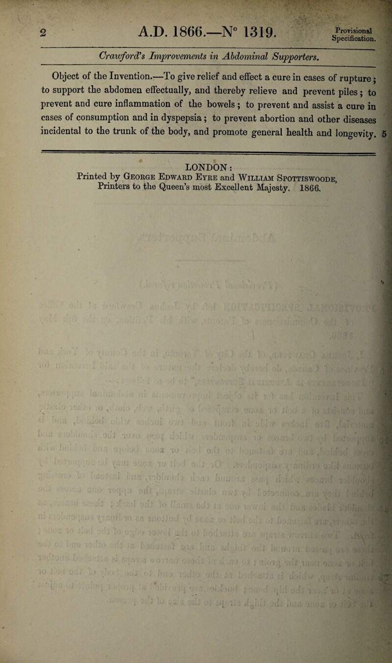 2 A.D. 1866.—N° 1319. Provisional Crawford's Improvements in Abdominal Supporters. Object of the Invention.—To give relief and effect a cure in cases of rupture; to support the abdomen effectually, and thereby relieve and prevent piles; to prevent and cure inflammation of the bowels; to prevent and assist a cure in cases of consumption and in dyspepsia; to prevent abortion and other diseases incidental to the trunk of the body, and promote general health and longevity. 5 LONDON: Printed by George Edward Eyre and William Spottiswoode, Printers to the Queen’s most Excellent Majesty. 1866.