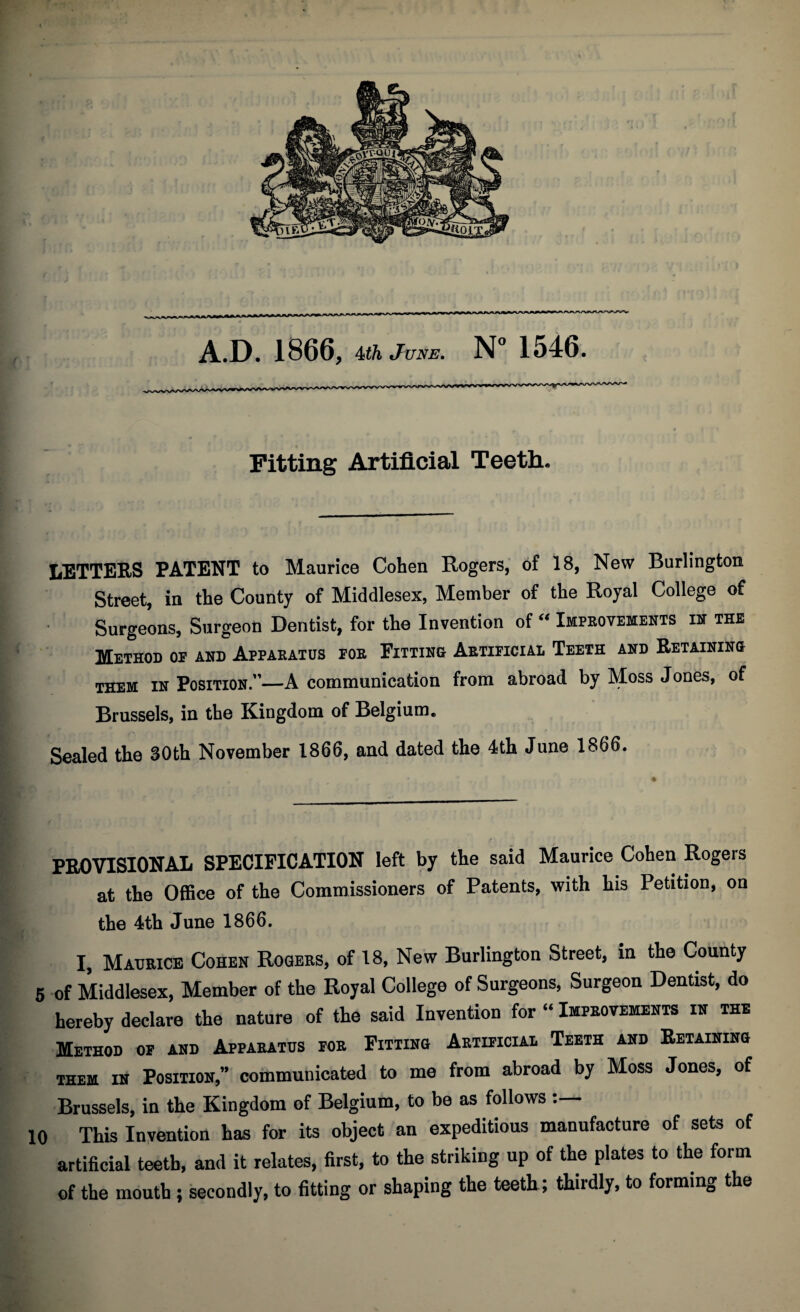 ✓ Fitting Artificial Teeth. LETTERS PATENT to Maurice Cohen Rogers, of 18, New Burlington Street, in the County of Middlesex, Member of the Royal College of I Surgeons, Surgeon Dentist, for the Invention of “ Improvements in the Method or and Apparatus for Fitting Artificial Teeth and Retainino them in Position.”—A communication from abroad by Moss Jones, of imi ' - _ Brussels, in the Kingdom of Belgium. Sealed the 30th November 1866, and dated the 4th June 1866. PROVISIONAL SPECIFICATION left by the said Maurice Cohen Rogers at the Office of the Commissioners of Patents, with his Petition, on the 4th June 1866. I, Maurice Cohen Rogers, of 18, New Burlington Street, in the County 5 of Middlesex, Member of the Royal College of Surgeons, Surgeon Dentist, do hereby declare the nature of the said Invention for “ Improvements in the Method of and Apparatus for Fitting Artificial Teeth and Retaining them in Position,” communicated to me from abroad by Moss Jones, of Brussels, in the Kingdom of Belgium, to be as follows 10 This Invention has for its object an expeditious manufacture of sets of artificial teeth, and it relates, first, to the striking up of the plates to the form of the mouth ; secondly, to fitting or shaping the teeth; thirdly, to forming the