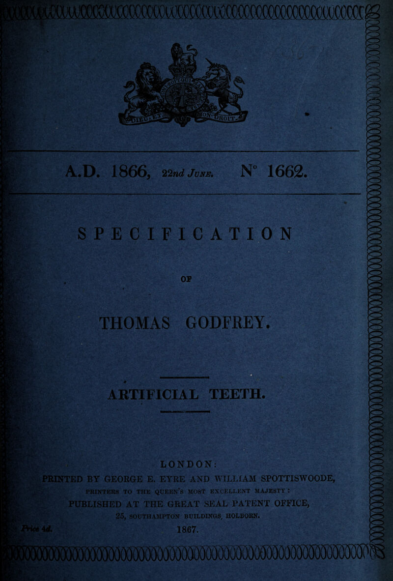 A.D. 1866, 22nd June. N 1662. SPECIFICATION OF THOMAS GODFREY. ARTIFICIAL TEETH. ' LONDON: PRINTED BY GEORGE E. EYRE AND WILLIAM SPOTTISWOODE, PRINTERS TO THE QUEEN’S MOST EXCELLENT MAJESTY : PUBLISHED AT THE GREAT SEAL PATENT OFFICE, 25, SOUTHAMPTON BUILDINGS, HOLBORN. id. 1867.