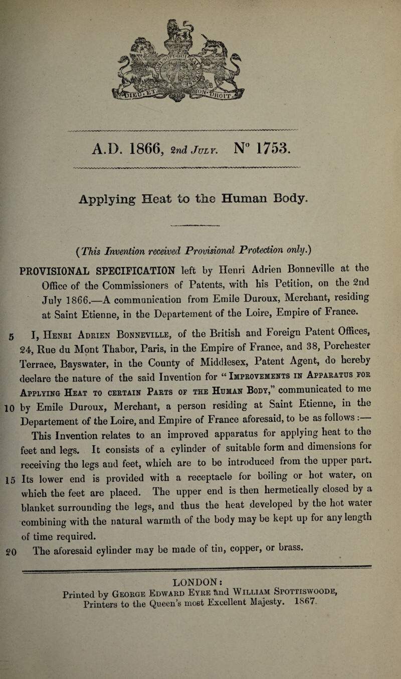 Applying Heat to the Human Body. ( This Invention received Provisional Protection only.) PROVISIONAL SPECIFICATION left by Henri Adrien Bonneville at the Office of the Commissioners of Patents, with his Petition, on the 2nd July 1866.—A communication from Emile Duroux, Merchant, residing at Saint Etienne, in the Departement of the Loire, Empire of France. 5 I, Henri Adrien Bonneville, of the British and Foreign Patent Offices, 24, Rue du Mont Thabor, Paris, in the Empire of France, and 38, Porchester Terrace, Bayswater, in the County of Middlesex, Patent Agent, do hereby declare the nature of the said Invention for “ Improvements in Apparatus for Applying Heat to certain Parts of the Human Body, communicated to me 10 by Emile Duroux, Merchant, a person residing at Saint Etienne, in the Departement of the Loire, and Empire of France aforesaid, to be as follows . This Invention relates to an improved apparatus for applying heat to the feet and legs. It consists of a cylinder of suitable form and dimensions for receiving the legs and feet, which are to be introduced from the upper pait. 15 Its lower end is provided with a receptacle for boiling or hot water, on which the feet are placed. The upper end is then hermetically closed by a blanket surrounding the legs, and thus the heat developed by the hot water combining with the natural warmth of the body may be kept up for any length of time required. 20 The aforesaid cylinder may be made of tin, copper, or brass. LONDON: Printed by George Edward Eyre tind William Sfottiswoode, Printers to the Queen s most Excellent Majesty. 1867.