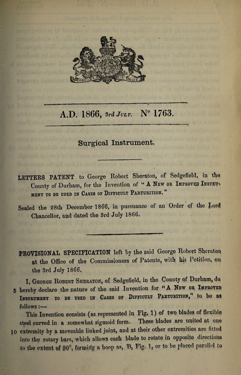 A.D. 1866, 3rd July. N° 1763. Surgical Instrument, LETTERS PATENT to George Robert Sheraton, of Sedgefield, in the County of-Durham, for the Invention of “ A New or Improved Instru^ MEET TO BE USED IN CASES OF DIFFICULT PARTURITION, Sealed the 28th December 1866, in pursuance of an Order of the Rord Chancellor, and dated the 3rd July 1866. PROVISIONAL SPECIFICATION left by the said George Robert Sheraton at the Office of the Commissioners of Patents, with his Petition, the 3rd July 1866, I, George Robert Sheraton, of Sedgefield, in the County of Durham, da 5 hereby declare the nature of the said Invention for (i A New oi^ Improved Instrument to be used in Cases of Difficult Parturition, to be as follows:— This Invention consists (as represented in Fig* 1) of two blades of flexible steel curved in a somewhat sigmoid form. These blades are united at one 10 extremity by a moveable linked joint, and at their other extremities are fitted into the rotary bars, which allows each blade to rotate in opposite directions