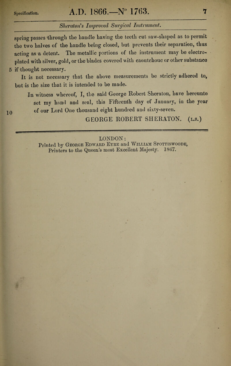 Sheraton's Improved Surgical Instrument. spring passes through the handle having the teeth cut saw-shaped as to permit the two halves of the handle being closed, but prevents their separation, thus acting as a detent. The metallic portions of the instrument may be electro¬ plated with silver, gold, or the blades covered with caoutchouc or other substanee 5 if thought necessary. It is not necessary that the above measurements be strictly adhered to, but is the size that it is intended to be made. In witness whereof, I, the said George Robert Sheraton, have hereunto set my hand and seal, this Fifteenth day of January, in the year 0 of our Lord One thousand eight hundred and sixty-seven. GEORGE ROBERT SHERATON. (l.s.) LONDON: Printed by George Edward Eyre and William Spottiswoode, Printers to the Queen’s most Excellent Majesty. 1867.