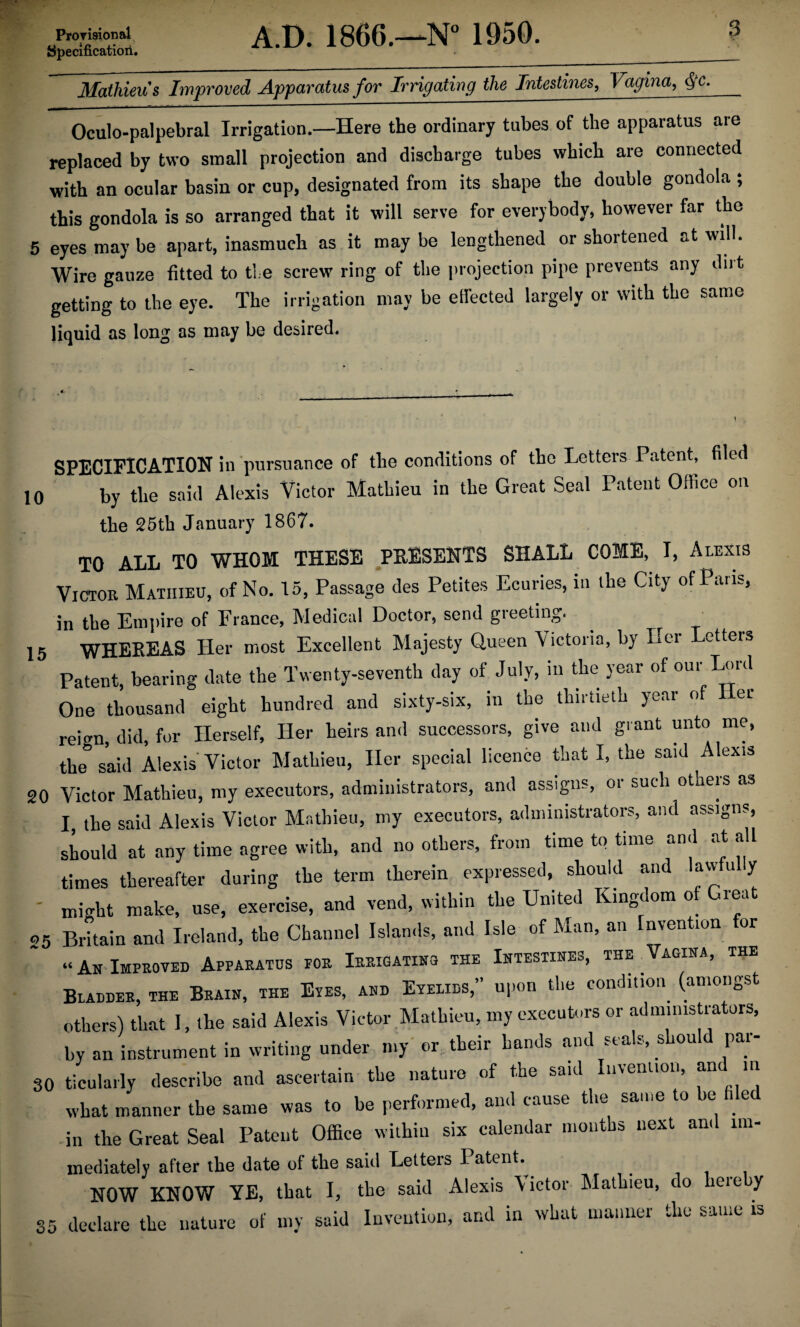 specification. 3 Malhieu's Improved Apparatus for Irrigating the Intestines, Vagvna, ffc- Oculo-palpebral Irrigation.—Here the ordinary tubes of the apparatus are replaced by two small projection and discharge tubes which are connected with an ocular basin or cup, designated from its shape the double gondola ; this gondola is so arranged that it will serve for everybody, however far the 5 eyes may be apart, inasmuch as it may be lengthened or shortened at will. Wire gauze fitted to tie screw ring of the projection pipe prevents any diit getting to the eye. The irrigation may be effected largely or with the same liquid as long as may be desired. SPECIFICATION in pursuance of the conditions of the Letters Patent, filed 10 by the said Alexis Victor Mathieu in the Great Seal Patent Office on the 25th January 1867. TO ALL TO WHOM THESE PRESENTS SHALL COME, I, Alexis Victor Mathieu, of No. 15, Passage des Petites Ecuries, in the City of Paris, in the Empire of France, Medical Doctor, send greeting. 15 WHEREAS Her most Excellent Majesty Queen Victoria, by Her Letters Patent, bearing date the Twenty-seventh day of July, in the year of our Lord One thousand eight hundred and sixty-six, in the thirtieth year of er reign, did, for Herself, Her heirs and successors, give and grant unto me, the said Alexis Victor Mathieu, Her special licence that I, the said Alexis 20 Victor Mathieu, my executors, administrators, and assigns, oi such otaeis as I, the said Alexis Victor Mathieu, my executors, administrators, and assigns, should at any time agree with, and no others, from time to time and at all times thereafter during the term therein expressed, should and lawful y ' might make, use, exercise, and vend, within the United Kingdom o iea 25 Britain and Ireland, the Channel Islands, and Isle of Man, an Invention for “An Improved Apparatus for Irrigating the Intestines, the Vagina, Bladder, the Brain, the Eyes, and Eyelids,” upon the condition (amongst others) that I, the said Alexis Victor Mathieu, my executors or administrators, by an instrument in writing under my or their hands and seals, should par- 30 ticularly describe and ascertain the nature of the said Invention, an m what manner the same was to be performed, and cause the same to be e in the Great Seal Patent Office within six calendar months next and im¬ mediately after the date of the saitl Letters Patent. NOW KNOW YE, that I, the said Alexis Victor Mathieu, do here y 35 declare the nature of my said Invention, and in what manner the same is