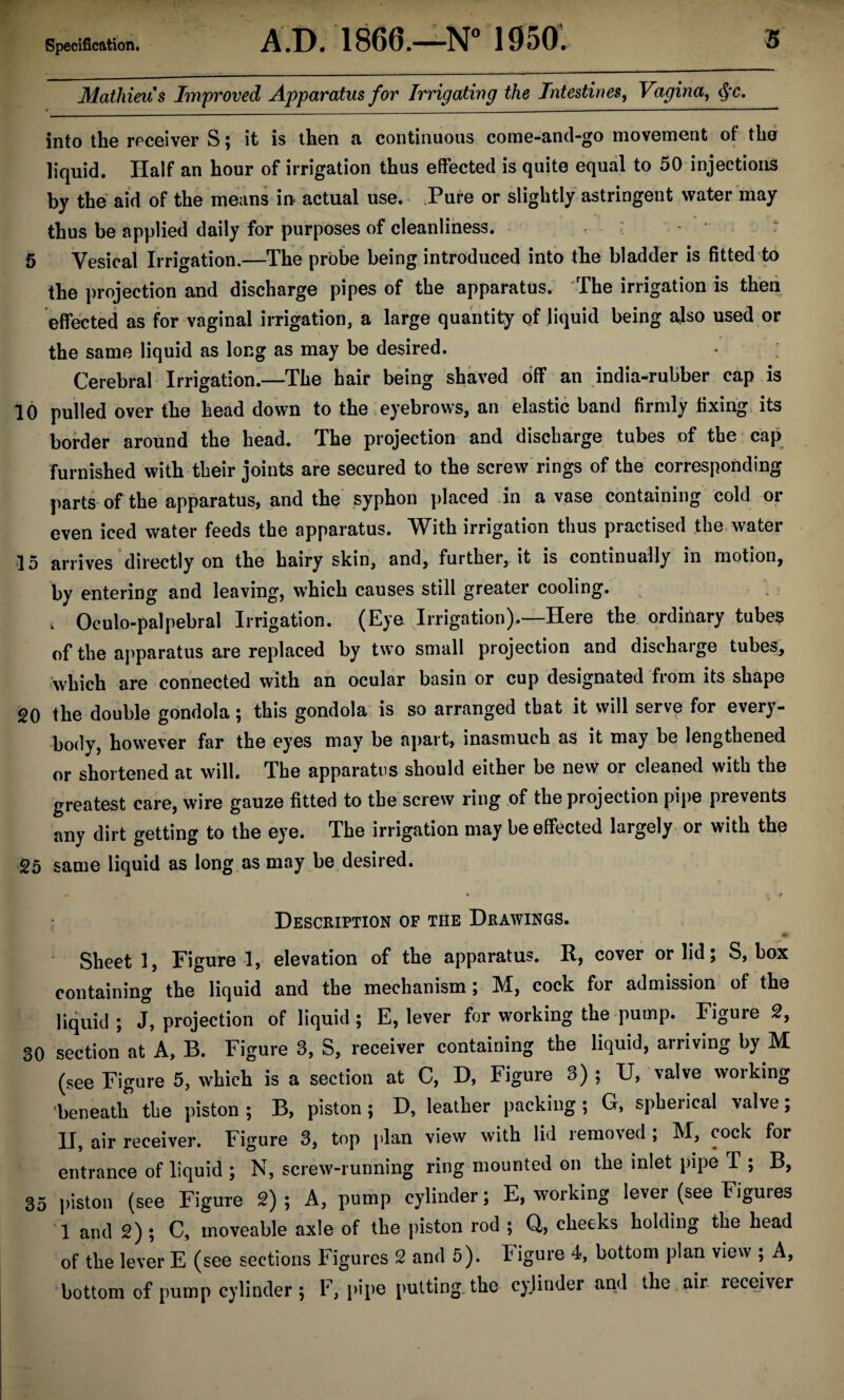 Specification. AD. 1866.—N° 1950. s Mathieus Improved Apparatus for Irrigating the Intestines, Vagina, cjr. « __ -— - -- ' -- ..-■■■■■■ ■ ... into the receiver S; it is then a continuous come-and-go movement of the liquid. Half an hour of irrigation thus effected is quite equal to 50 injections by the aid of the means in actual use. Pure or slightly astringent water may thus be applied daily for purposes of cleanliness. 5 Vesical Irrigation.—The probe being introduced into the bladder is fitted to the projection and discharge pipes of the apparatus. The irrigation is then effected as for vaginal irrigation, a large quantity of liquid being also used or the same liquid as long as may be desired. Cerebral Irrigation.—The hair being shaved off an india-rubber cap is 10 pulled over the head down to the eyebrows, an elastic band firmly fixing its border around the head. The projection and discharge tubes of the cap furnished with their joints are secured to the screw rings of the corresponding parts of the apparatus, and the syphon placed in a vase containing cold or even iced water feeds the apparatus. With irrigation thus practised the water 15 arrives directly on the hairy skin, and, further, it is continually in motion, by entering and leaving, which causes still greater cooling. t . Oculo-palpebral Irrigation. (Eye Irrigation).—Here the ordinary tubes of the apparatus are replaced by two small projection and discharge tubes,, which are connected with an ocular basin or cup designated from its shape 20 the double gondola; this gondola is so arranged that it will serve for every¬ body, however far the eyes may be apart, inasmuch as it may be lengthened or shortened at will. The apparatus should either be new or cleaned with the greatest care, wire gauze fitted to the screw ring of the projection pipe prevents any dirt getting to the eye. The irrigation may be effected largely or with the 25 same liquid as long as may be desired. « * „ # Description of the Drawings. Sheet 1, Figure !, elevation of the apparatus. R, cover or lid; S, box containing the liquid and the mechanism ; M, cock for admission of the liquid ; J, projection of liquid ; E, lever for working the pump. Figure 2, 30 section at A, B. Figure 3, S, receiver containing the liquid, arriving by M (see Figure 5, which is a section at C, D, Figure 3) ; U, valve working beneath the piston ; B, piston ; D, leather packing ; G, spherical valve; II, air receiver. Figure 3, top plan view with lid iemo\ed , M, cock for entrance of liquid ; N, screw-running ring mounted on the inlet pipe T ; B, 35 piston (see Figure 2); A, pump cylinder; E, working lever (see Figuies 1 and 2) ; C, moveable axle of the piston rod ; Q, cheeks holding the head of the lever E (see sections Figures 2 and 5). Figure 4, bottom plan view ; A, bottom of pump cylinder; F, pipe putting the cylinder and the. air. receiver