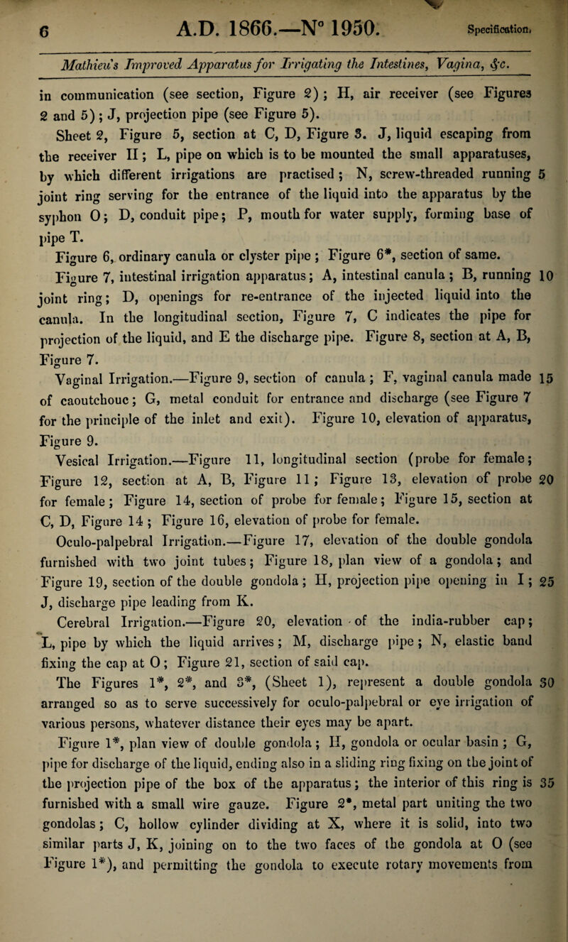 Mathieus Improved Apparatus for Irrigating the Intestines, Vagina, §c. in communication (see section. Figure 2) ; H, air receiver (see Figures 2 and 5) ; J, projection pipe (see Figure 5). Sheet 2, Figure 5, section at C, D, Figure 3. J, liquid escaping from the receiver II; L, pipe on which is to be mounted the small apparatuses, by which different irrigations are practised ; N, screw-threaded running 5 joint ring serving for the entrance of the liquid into the apparatus by the syphon 0; D, conduit pipe; P, mouth for water supply, forming base of pipe T. Figure 6, ordinary canula or clyster pipe ; Figure 6*, section of same. Figure 7, intestinal irrigation apparatus; A, intestinal canula ; B, running 10 joint ring; D, openings for re-entrance of the injected liquid into the canula. In the longitudinal section, Figure 7, C indicates the pipe for projection of the liquid, and E the discharge pipe. Figure 8, section at A, B, Figure 7. Vaginal Irrigation.—Figure 9, section of canula; F, vaginal canula made 15 of caoutchouc; G, metal conduit for entrance and discharge (see Figure 7 for the principle of the inlet and exit). Figure 10, elevation of apparatus, Figure 9. u Vesical Irrigation.—Figure 11, longitudinal section (probe for female; Figure 12, section at A, B, Figure 11; Figure 13, elevation of probe 20 for female; Figure 14, section of probe for female; Figure 15, section at C, D, Figure 14 ; Figure 16, elevation of probe for female. Oculo-palpebral Irrigation.—Figure 17, elevation of the double gondola furnished with two joint tubes; Figure 18, plan view of a gondola; and Figure 19, section of the double gondola; H, projection pipe opening in I; 25 J, discharge pipe leading from K. Cerebral Irrigation.—Figure 20, elevation • of the india-rubber cap; L, pipe by which the liquid arrives ; M, discharge pipe ; N, elastic band fixing the cap at 0; Figure 21, section of said cap. The Figures 1*, 2*, and 3*, (Sheet 1), represent a double gondola 30 arranged so as to serve successively for oculo-palpebral or eye irrigation of various persons, whatever distance their eyes may be apart. Figure 1*, plan view of double gondola; II, gondola or ocular basin ; G, pipe for discharge of the liquid, ending also in a sliding ring fixing on the joint of the projection pipe of the box of the apparatus; the interior of this ring is 35 furnished with a small wire gauze. Figure 2#, metal part uniting the two gondolas; C, hollow cylinder dividing at X, where it is solid, into two similar parts J, K, joining on to the two faces of the gondola at O (see Figure 1*), and permitting the gondola to execute rotary movements from