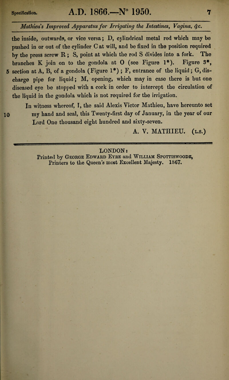 Mathieu s Improved Apparatus for Irrigating the Intestines, Vagina, cj c. the inside, outwards, or vice versa; D, cylindrical metal rod which may be pushed in or out of the cylinder C at will, and be fixed in the position required by the press screw R ; S, point at which the rod S divides into a fork. The branches K join on to the gondola at 0 (see Figure 1*). Figure 3*, 5 section at A, B, of a gondola (Figure 1*) ; F, entrance of the liquid ; G, dis¬ charge pipe for liquid; M, opening, which may in case there is but one diseased eye be stopped with a cork in order to intercept the circulation of the liquid in the gondola which is not required for the irrigation. In witness whereof, I, the said Alexis Victor Mathieu, have hereunto set 10 my hand and seal, this Twenty-first day of January, in the year of our Lord One thousand eight hundred and sixty-seven. A. V. MATHIEU. (l.s.) LONDON s Printed by George Edward Eyre and William Spottiswoode, Printers to the Queen s most Excellent Majesty. 1867.