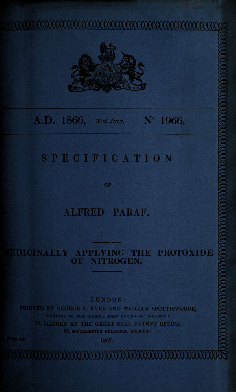 A.D. 1866, 31st July. N' 1966. SPECIFICATION OF A.. ALFRED PARAF. DICINALLY APPLYING THE PROTOXIDE OF NITROGEN. LONDON: PRINTED BY GEORGE E. EYRE AND WILLIAM SPOTTISWOODE, PRINTERS TO THE QUEEN’S MOST EXCELLENT MAJESTY : PUBLISHED AT THE GREAT SEAL PATENT OFFICE, 25, SOUTHAMPTON BUILDINGS, HOLBOKN. 1867.