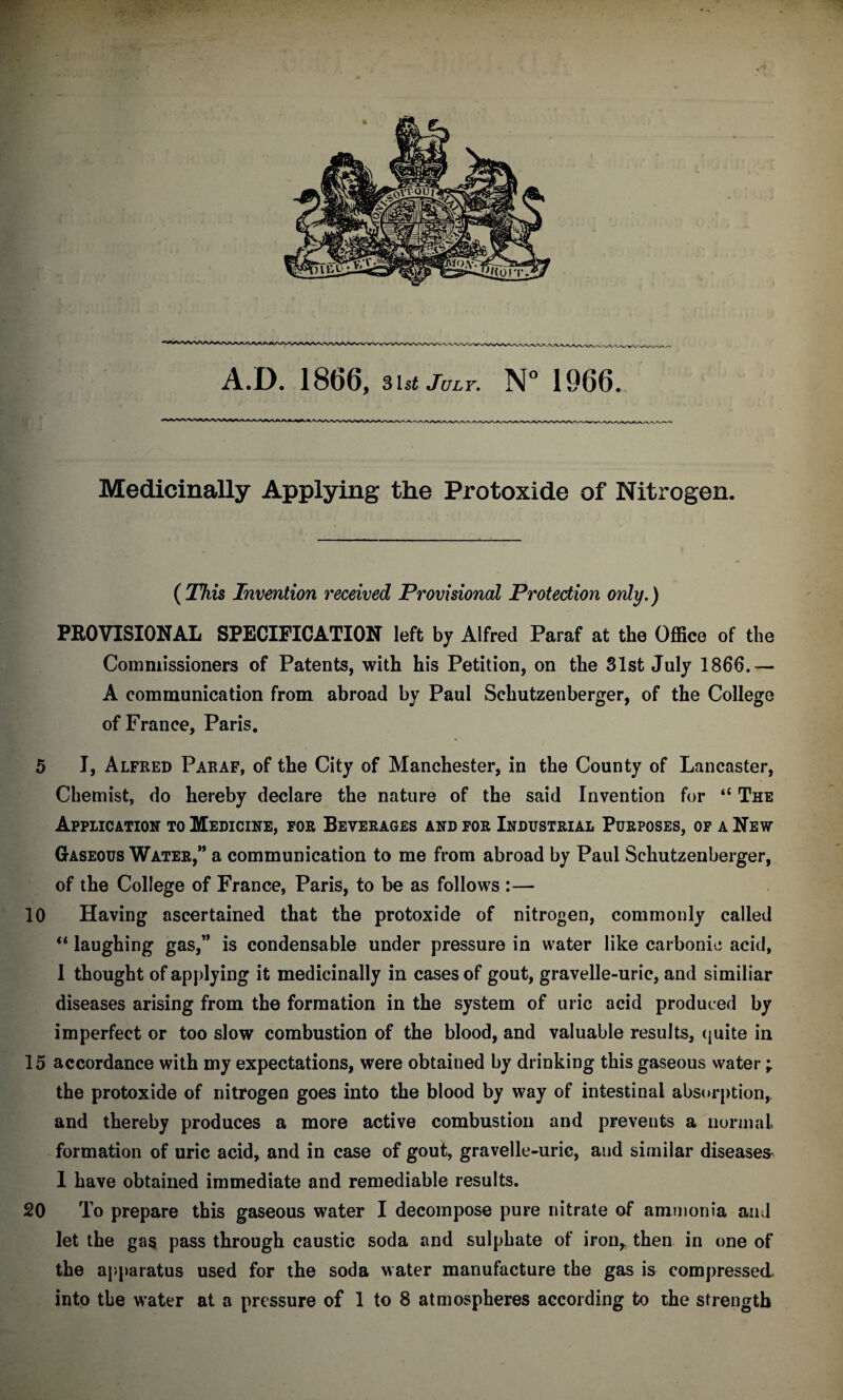 ■ Medicinally Applying the Protoxide of Nitrogen. (This Invention received Provisional Protection only.) PROVISIONAL SPECIFICATION left by Alfred Paraf at the Office of the Commissioners of Patents, with his Petition, on the 31st July 1866.— A communication from abroad by Paul Schutzenberger, of the College of France, Paris. 5 I, Alfred Paraf, of the City of Manchester, in the County of Lancaster, Chemist, do hereby declare the nature of the said Invention for “ The Application to Medicine, for Beverages and for Industrial Purposes, of a New Gaseous Water,” a communication to me from abroad by Paul Schutzenberger, of the College of France, Paris, to be as follows :— 10 Having ascertained that the protoxide of nitrogen, commonly called “ laughing gas,” is condensable under pressure in water like carbonic acid, I thought of applying it medicinally in cases of gout, gravelle-uric, and similiar diseases arising from the formation in the system of uric acid produced by imperfect or too slow combustion of the blood, and valuable results, quite in 15 accordance with my expectations, were obtained by drinking this gaseous water; the protoxide of nitrogen goes into the blood by way of intestinal absorption, and thereby produces a more active combustion and prevents a normal formation of uric acid, and in case of gout, gravelle-uric, and similar diseases 1 have obtained immediate and remediable results. 20 To prepare this gaseous water I decompose pure nitrate of ammonia and let the gas pass through caustic soda and sulphate of iron* then in one of the apparatus used for the soda water manufacture the gas is compressed