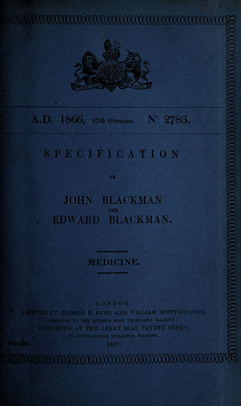 :4>* A.D. 1866, 27th October• N 2783, ly' SPECIFICATION JOHN BLACKMAN AND , EDWARD BLACKMAN. wr,: MED1CIN E. LONDON: PRINTED BY GEORGE E. EYRE AND WILLIAM SPOTTISWOODIC, PRINTERS TO THE QUEEN’S MOST EXCELLENT MAJESTY t PUBLISHED. AT THE GREAT SEAL PATENT OFFICE. 25, SOUTHAMPTON BUILDINGS, HOLBORN. 1867. H ■ >i-