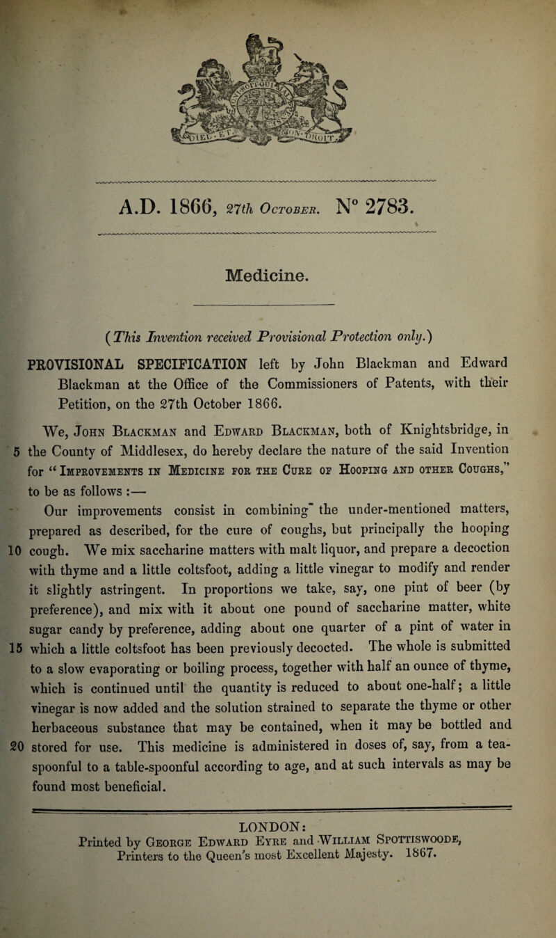 < ^ - * Medicine. ( This Invention received Provisional Protection only.} PROVISIONAL SPECIFICATION left by John Blackman and Edward Blackman at the Office of the Commissioners of Patents, with their Petition, on the 27th October 1866. We, John Blackman and Edward Blackman, both of Knightsbridge, in 5 the County of Middlesex, do hereby declare the nature of the said Invention for u Improvements in Medicine for the Cure of Hooping and other Coughs, ’ to be as follows :— Our improvements consist in combining the under-mentioned matters, prepared as described, for the cure of coughs, but principally the hooping 10 cough. We mix saccharine matters with malt liquor, and prepare a decoction with thyme and a little coltsfoot, adding a little vinegar to modify and render it slightly astringent. In proportions we take, say, one pint of beer (by preference), and mix with it about one pound of saccharine matter, white sugar candy by preference, adding about one quarter of a pint of water in 15 which a little coltsfoot has been previously decocted. The whole is submitted to a slow evaporating or boiling process, together with half an ounce of thyme, which is continued until the quantity is reduced to about one-half; a little vinegar is now added and the solution strained to separate the thyme or other herbaceous substance that may be contained, when it may be bottled and 20 stored for use. This medicine is administered in doses of, say, from a tea¬ spoonful to a table-spoonful according to age, and at such intervals as may be found most beneficial. LONDON: Printed by George Edward Eyre and -William Spottiswoode, Printers to the Queen’s most Excellent Majesty. 186/.