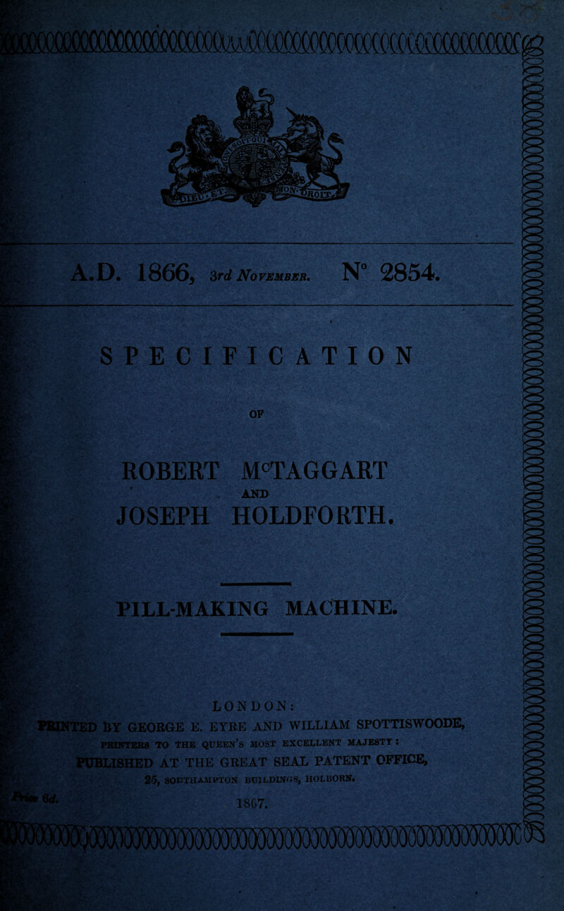 m- Ml AA 'Y r- *v> A.D. 1866, 3rd November. N° 2854. SPECIFICATION OP ROBERT M°TAGGART * AND JOSEPH HOLDFORTH. PILL-MAKING MACHINE. ' 6 d. LONDON: tTED BY GEORGE E. EYRE AND WILLIAM SPOTTISWOODE, PRINTERS TO THE QUEEN’S MOST EXCELLENT MAJESTY ! PUBLISHED AT THE GREAT SEAL PATENT OFFICE, 25, SOUTHAMPTON BUILDINGS, HOLBORN. 1867. .MgAv-fr' rV-jf :