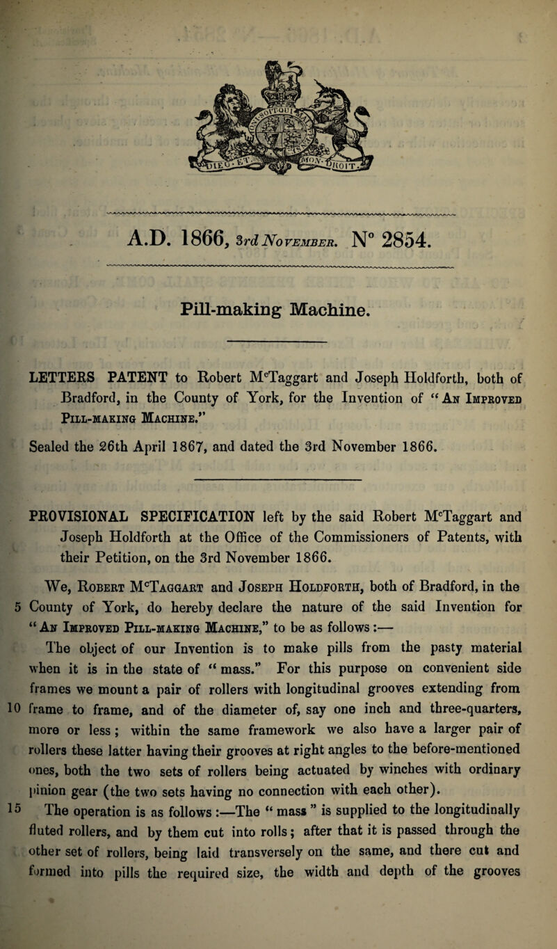 Pill-making Machine. LETTERS PATENT to Robert McTaggart and Joseph Holdfortb, both of Bradford, in the County of York, for the Invention of “ An Improved Pill-making Machine.” Sealed the 26th April 1867, and dated the 3rd November 1866. PROVISIONAL SPECIFICATION left by the said Robert McTaggart and Joseph Holdforth at the Office of the Commissioners of Patents, with their Petition, on the 3rd November 1866. We, Robert McTaggart and Joseph Holdforth, both of Bradford, in the 5 County of York, do hereby declare the nature of the said Invention for “ An Improved Pill-making Machine,” to be as follows :— The object of our Invention is to make pills from the pasty material when it is in the state of “ mass.” For this purpose on convenient side frames we mount a pair of rollers with longitudinal grooves extending from 10 frame to frame, and of the diameter of, say one inch and three-quarters, more or less ; within the same framework we also have a larger pair of rollers these latter having their grooves at right angles to the before-mentioned ones, both the two sets of rollers being actuated by winches with ordinary pinion gear (the two sets having no connection with each other). 15 The operation is as follows :—The “ mass ” is supplied to the longitudinally fluted rollers, and by them cut into rolls; after that it is passed through the other set of rollers, being laid transversely on the same, and there cut and formed into pills the required size, the width and depth of the grooves