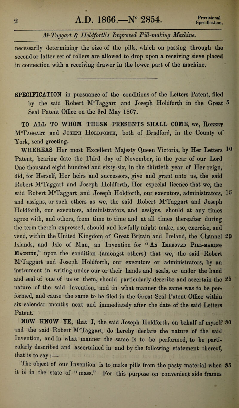 Provisional Mc Taggart $ Holdforth's Improved Pill-making Machine. necessarily determining the size of the pills, which on passing through the second or latter set of rollers are allowed to drop upon a receiving sieve placed in connection with a receiving drawer in the lower part of the machine. SPECIFICATION in pursuance of the conditions of the Letters Patent, filed by the said Robert McTaggart and Joseph Holdforth in the Great 5 Seal Patent Office on the 3rd May 1867. TO ALL TO WHOM THESE PRESENTS SHALL COME, we, Robert McTaggart and Joseph Holdforth, both of Bradford, in the County of York, send greeting. WHEREAS Her most Excellent Majesty Queen Victoria, by Her Letters 10 Patent, bearing date the Third day of November, in the year of our Lord One thousand eight hundred and sixty-six, in the thirtieth year of Her reign, did, for Herself, Her heirs and successors, give and grant unto us, the said Robert McTaggart and Joseph Holdforth, Her especial licence that we, the said Robert McTaggart and Joseph Holdforth, our executors, administrators, 15 and assigns, or such others as we, the said Robert McTaggart and Joseph Holdforth, our executors, administrators, and assigns, should at any times agree with, and others, from time to time and at all times thereafter during the term therein expressed, should and lawfully might make, use, exercise, and vend, within the United Kingdom of Great Britain and Ireland, the Channel 20 Islands, and Isle of Man, an Invention for “ Ah Improved Pill-makinq Machine,” upon the condition (amongst others) that we, the said Robert McTaggart and Joseph Holdforth, our executors or administrators, by an instrument in writing under our or their hands and seals, or under the hand and seal of one of us or them, should particularly describe and ascertain the 25 nature of the said Invention, and in what manner the same was to be per* formed, and cause the same to be filed in the Great Seal Patent Office within six calendar months next and immediately after the date of the said Letters Patent. NOW KNOW YE, that I, the said Joseph Holdforth, on behalf of myself 30 and the said Robert McTaggart, do hereby declare the nature of the said Invention, and in what manner the same is to be performed, to be parti-. cularly described and ascertained in and by the following statement thereof, that is to say :— The object of our Invention is to make pills from the pasty material when 35 it is in the state of “ mass.” For this purpose on convenient side frames