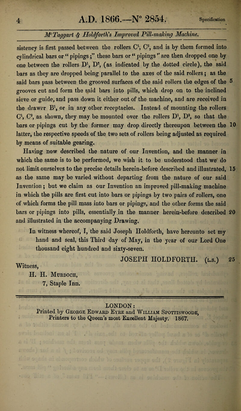 McTaggart HoldfortKs Improved Pill-making Machine. sistency is first passed between the rollers C1, C2, and is by them formed into cylindrical bars or “ pipingsthese bars or “ pipings ” are then dropped one by one between the rollers D1, D2, (as indicated by the dotted circle), the said bars as they are dropped being parallel to the axes of the said rollers; as the said bars pass between the grooved surfaces of the said rollers the edges of the 5 grooves cut and form the said bars into pills, which drop on to the inclined sieve or guide, and pass down it either out of the machine, and are received in the drawer B1, or in any other receptacles. Instead of mounting the rollers C1, C3, as shown, they may be mounted over the rollers Dl, D2, so that the bars or pipings cut by the former may drop directly thereupon between the 10 latter, the respective speeds of the two sets of rollers being adjusted as required by means of suitable gearing. Having now described the nature of our Invention, and the manner in which the same is to be performed, we wish it to be understood that we do not limit ourselves to the precise details herein-before described and illustrated, 15 as the same may be varied without departing from the nature of our said Invention; but we claim as our Invention an improved pill-making machine in which the pills are first cut into bars or pipings by two pairs of rollers, one of which forms the pill mass into bars or pipings, and the other forms the said bars or pipings into pills, essentially in the manner herein-before described 20 and illustrated in the accompanying Drawing. In witness whereof, I, the said Joseph Holdforth, have hereunto set my hand and seal, this Third day of May, in the year of our Lord One thousand eight hundred and sixty-seven. JOSEPH HOLDFORTH. (l.s.) 25 Witness, H. H. Murdoch, 7, Staple Inn. LONDON: Printed by George Edward Eyre and William Spottiswoode, Printers to the Queen's most Excellent Majesty. 1867.