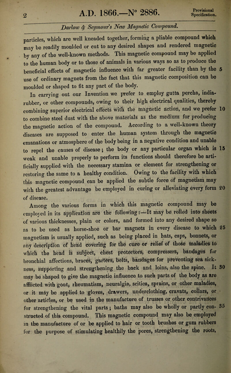 Provisional Darlow 6r Seymours New Magnetic Compound. particles, which are well kneaded together, forming a pliable compound which may be readily moulded or cut to any desired shapes and rendered magnetic by any of the well-known methods. This magnetic compound may be applied to the human body or to those of animals in various ways so as to produce the beneficial effects of magnetic influence with far greater facility than by the 5 use of ordinary magnets from the fact that this magnetic composition can be moulded or shaped to fit any part of the body. In carrying out our Invention we prefer to employ gutta percha, india- rubber, or other compounds, owing to their high electrical qualities, thereby combining superior electrical effects with the magnetic action, and we prefer 10 to combine steel dust with the above materials as the medium for producing the magnetic action of the compound. According to a well-known theory diseases are supposed to enter the human system through the magnetic emanations or atmosphere of the body being in a negative condition and unable to repel the causes of disease; the body or any particular organ which is 15 weak and unable properly to perform its functions should therefore be arti¬ ficially supplied with the necessary stamina or element for strengthening or restoring the same to a healthy condition. Owing to the facility with which this magnetic compound can be applied the subtle force of magnetism may with the greatest advantage be employed in curing or alleviating every form 20 of disease. Among the various forms in which this magnetic compound may be employed in its application are the followingIt may be rolled into sheets of various thicknesses, plain or colors, and formed into any desired shape so as to be used as horse-shoe or bar magnets in every disease to which 25 magnetism is usually applied, such as being placed in hats, caps, bonnets, or any description of head covering for the cure or relief of those maladies to which the head is subject, chest protectors, compressers, bandages for bronchial affections, braces, garters, belts, bandages for preventing sea sick¬ ness, supporting and Strengthening the back and loins, also the spine. It 30 may be shaped to give the magnetic influence to such parts of the body as are afflicted with gout, rheumatism, neuralgia, scitica, sprains, or other maladies, or it may be applied to gloves, drawers, underclothing, cravats, collars, or other articles, or be used in the manufacture of trusses or other contrivances for strengthening the vital parts; baths may also be wholly or partly con- 35 structed of this compound. This magnetic compound may also be employed in the manufacture of or be applied to hair or tooth brushes or gum rubbers for the purpose of stimulating healthily the pores, strengthening the roots.