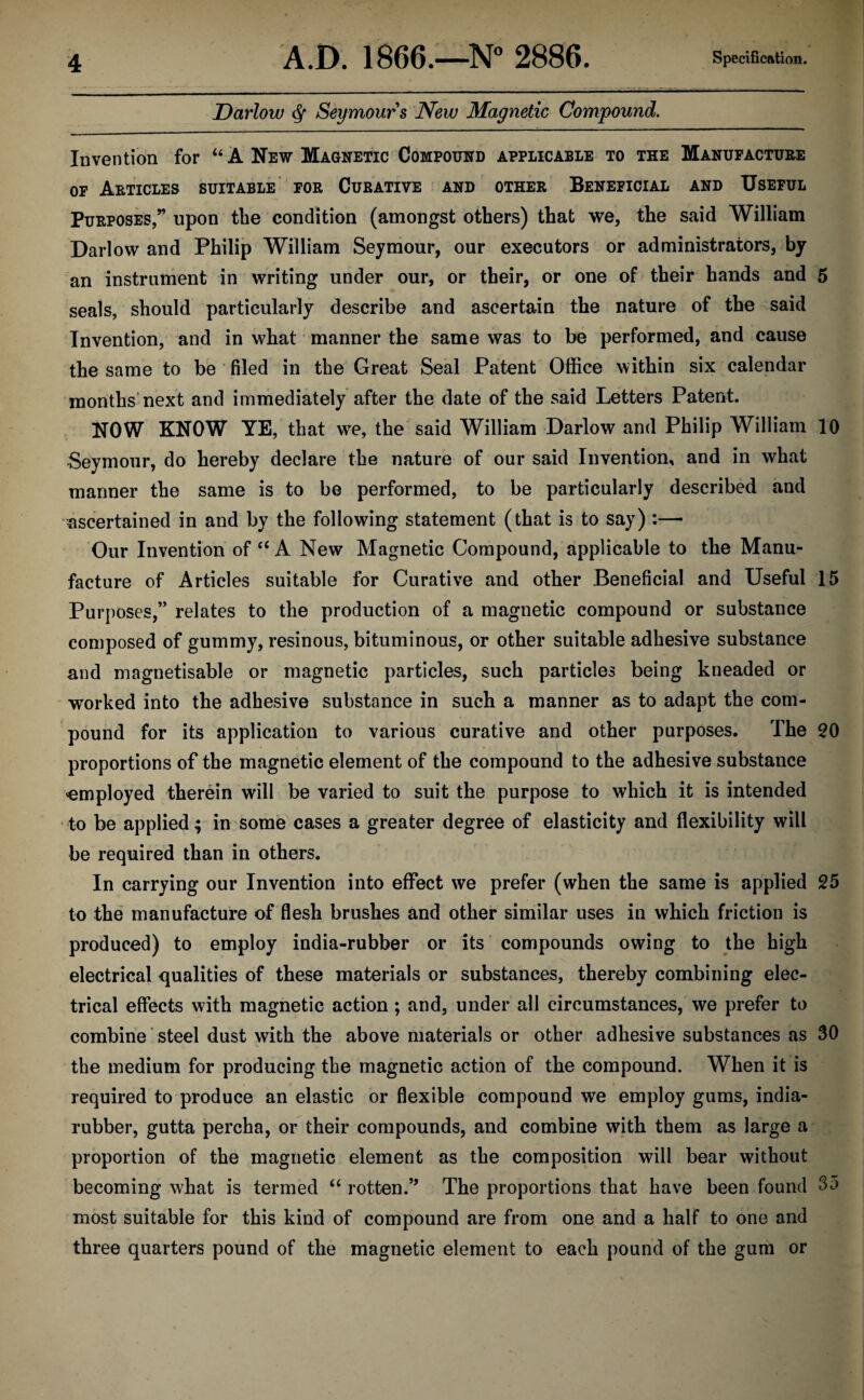 Dariow <§f Seymours New Magnetic Compound. Invention for “ A New Magnetic Compound applicable to the Manufacture of Articles suitable for Curative and other Beneficial and Useful Purposes,” upon the condition (amongst others) that we, the said William Darlow and Philip William Seymour, our executors or administrators, by an instrument in writing under our, or their, or one of their hands and 5 seals, should particularly describe and ascertain the nature of the said Invention, and in what manner the same was to be performed, and cause the same to be filed in the Great Seal Patent Office within six calendar months next and immediately after the date of the said Letters Patent. NOW KNOW YE, that we, the said William Darlow and Philip William 10 Seymour, do hereby declare the nature of our said Invention, and in what manner the same is to be performed, to be particularly described and ascertained in and by the following statement (that is to say) :— Our Invention of “ A New Magnetic Compound, applicable to the Manu¬ facture of Articles suitable for Curative and other Beneficial and Useful 15 Purposes,” relates to the production of a magnetic compound or substance composed of gummy, resinous, bituminous, or other suitable adhesive substance and magnetisable or magnetic particles, such particles being kneaded or worked into the adhesive substance in such a manner as to adapt the com¬ pound for its application to various curative and other purposes. The 20 proportions of the magnetic element of the compound to the adhesive substance employed therein will be varied to suit the purpose to which it is intended to be applied; in some cases a greater degree of elasticity and flexibility will be required than in others. In carrying our Invention into effect we prefer (when the same is applied 25 to the manufacture of flesh brushes and other similar uses in which friction is produced) to employ india-rubber or its compounds owing to the high electrical qualities of these materials or substances, thereby combining elec¬ trical effects with magnetic action ; and, under all circumstances, we prefer to combine steel dust with the above materials or other adhesive substances as 30 the medium for producing the magnetic action of the compound. When it is required to produce an elastic or flexible compound we employ gums, india- rubber, gutta percha, or their compounds, and combine with them as large a proportion of the magnetic element as the composition will bear without becoming what is termed “ rotten.” The proportions that have been found 35 most suitable for this kind of compound are from one and a half to one and three quarters pound of the magnetic element to each pound of the gum or