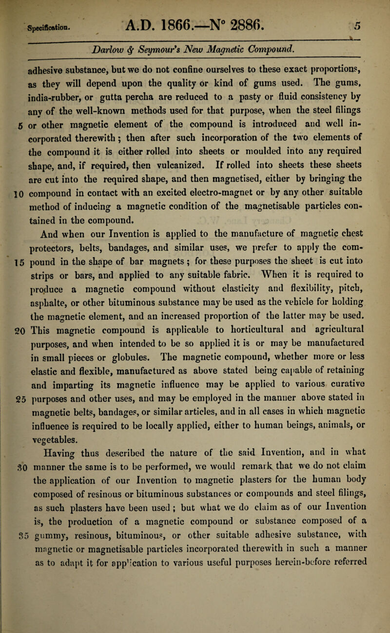 *— Darlow Seymour's New Magnetic Compound. adhesive substance, but we do not confine ourselves to these exact proportions, as they will depend upon the quality or kind of gums used. The gums, india-rubber, or gutta percha are reduced to a pasty or fluid consistency by any of the well-known methods used for that purpose, when the steel filings 5 or other magnetic element of the compound is introduced and well in¬ corporated therewith ; then after such incorporation of the two elements of the compound it is either rolled into sheets or moulded into any required shape, and, if required, then vulcanized. If rolled into sheets these sheets are cut into the required shape, and then magnetised, either by bringing the 10 compound in contact with an excited electro-magnet or by any other suitable method of inducing a magnetic condition of the magnetisable particles con¬ tained in the compound. And when our Invention is applied to the manufacture of magnetic chest protectors, belts, bandages, and similar uses, we prefer to apply the com- 15 pound in the shape of bar magnets ; for these purposes the sheet is cut into strips or bars, and applied to any suitable fabric. When it is required to produce a magnetic compound without elasticity and flexibility, pitch, asphalte, or other bituminous substance may be used as the vehicle for holding the magnetic element, and an increased proportion of the latter may be used. 20 This magnetic compound is applicable to horticultural and agricultural purposes, and when intended to be so applied it is or may be manufactured in small pieces or globules. The magnetic compound, whether more or less elastic and flexible, manufactured as above stated being capable of retaining and imparting its magnetic influence may be applied to various curative 25 purposes and other uses, and may be employed in the manner above stated in magnetic belts, bandages, or similar articles, and in all cases in which magnetic influence is required to be locally applied, either to human beings, animals, or vegetables. Having thus described the nature of the said Invention, and in what so manner the same is to be performed, we would remark that we do not claim the application of our Invention to magnetic plasters for the human body composed of resinous or bituminous substances or compounds and steel filings, as such plasters have been used ; but what we do claim as of our Invention is, the production of a magnetic compound or substance composed of a 35 gummy, resinous, bituminous, or other suitable adhesive substance, with magnetic or magnetisable particles incorporated therewith in such a manner as to adapt it for appbcation to various useful purposes herein-before referred