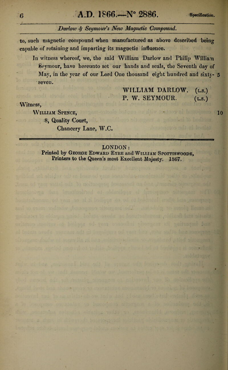 Darlow $ Seymours New Magnetic Compound. to, such magnetic compound when manufactured as above described being capable of retaining and imparting its magnetic influence. In witness whereof, we, the said William Darlow and Philip William Seymour, have hereunto set our hands and seals, the Seventh day of May, in the year of our Lord One thousand eight hundred and sixty- 5 seven. WILLIAM DARLOW. (l.s.) P. W. SEYMOUR. (l.s.) Witness, William Spence, 10 8, Quality Court, Chancery Lane, W.C. LONDON: Printed by George Edward Eyre and William Spottiswoode, Printers to the Queen's most Excellent Majesty. 1867.