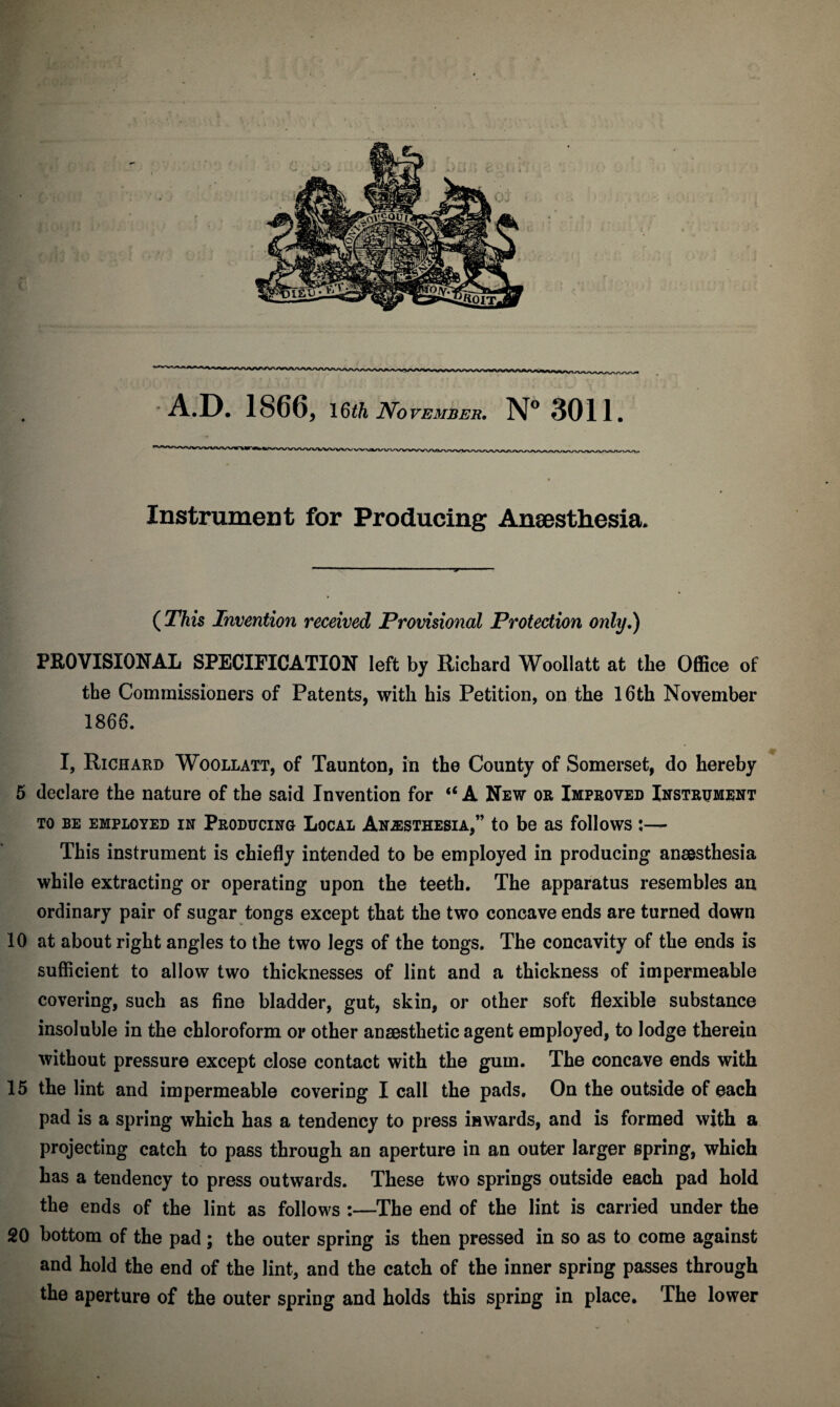 Instrument for Producing Anaesthesia. ( This Invention received Provisional Protection only,) PROVISIONAL SPECIFICATION left by Richard Woollatt at the Office of the Commissioners of Patents, with his Petition, on the 16th November 1866. I, Richard Woollatt, of Taunton, in the County of Somerset, do hereby 5 declare the nature of the said Invention for “ A New or Improved Instrument TO BE EMPLOYED IN PRODUCING LOCAL ANESTHESIA,” to be aS follows l- This instrument is chiefly intended to be employed in producing anaesthesia while extracting or operating upon the teeth. The apparatus resembles an ordinary pair of sugar tongs except that the two concave ends are turned down 10 at about right angles to the two legs of the tongs. The concavity of the ends is sufficient to allow two thicknesses of lint and a thickness of impermeable covering, such as fine bladder, gut, skin, or other soft flexible substance insoluble in the chloroform or other anaesthetic agent employed, to lodge therein without pressure except close contact with the gum. The concave ends with 15 the lint and impermeable covering I call the pads. On the outside of each pad is a spring which has a tendency to press inwards, and is formed with a projecting catch to pass through an aperture in an outer larger spring, which has a tendency to press outwards. These two springs outside each pad hold the ends of the lint as follows :—The end of the lint is carried under the 20 bottom of the pad ; the outer spring is then pressed in so as to come against and hold the end of the lint, and the catch of the inner spring passes through the aperture of the outer spring and holds this spring in place. The lower