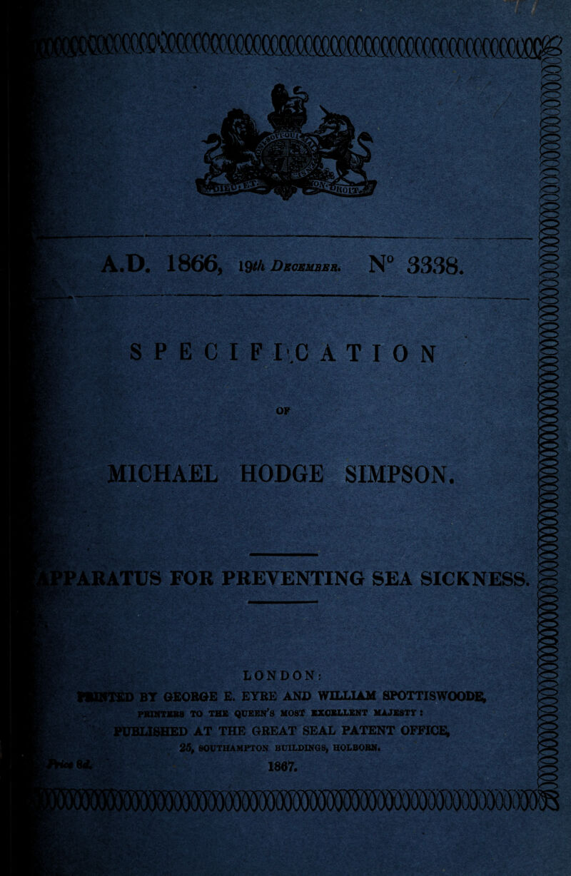 i> - f 0 : •* V W-*> hMgc ■m Jf>- * — * ' .• • 4 V \uY*!< ; .:■ ,-S ..{y^.'.4, A.D. 1866, 19*A Dkokmbbu. N° 3338. S P E C I F I .C A T I 0 N -jt— ■ & *3*- OF MICHAEL HODGE SIMPSON. PARATUS FOR PREVENTING SEA SICKNESS. a tsv&sK .. i LONDON: HURTED BT GEORGE E. EYRE AND WILLIAM SPOTTISWOODE, PRINTERS TO THE QUEEN’S MOST EXCELLENT MAJESTY : PUBLISHED AT THE GREAT SEAL PATENT OFFICE; 25, SOUTHAMPTON BUILDINGS, HOLBORN. 8* 1867.