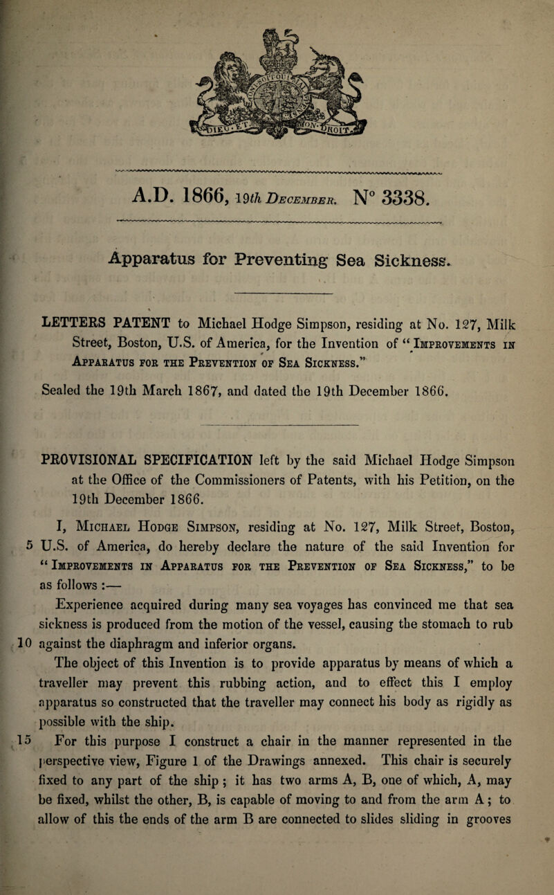 A.D. 1866, 19^ December. N° 3338. Apparatus for Preventing Sea Sickness. LETTERS PATENT to Michael Hodge Simpson, residing at No. 127, Milk Street, Boston, U.S. of America, for the Invention of “Improvements in Apparatus for the Prevention of Sea Sickness.” Sealed the 19th March 1867, and dated the 19th December 1866. PROVISIONAL SPECIFICATION left by the said Michael Hodge Simpson at the Office of the Commissioners of Patents, with his Petition, on the 19th December 1866. I, Michael Hodge Simpson, residing at No. 127, Milk Street, Boston. 5 U.S. of America, do hereby declare the nature of the said Invention for “ Improvements in Apparatus for the Prevention of Sea Sickness,” to be as follows :— Experience acquired during many sea voyages has convinced me that sea sickness is produced from the motion of the vessel, causing the stomach to rub 10 against the diaphragm and inferior organs. The object of this Invention is to provide apparatus by means of which a traveller may prevent this rubbing action, and to effect this I employ apparatus so constructed that the traveller may connect his body as rigidly as possible with the ship. 15 For this purpose I construct a chair in the manner represented in the perspective view, Figure 1 of the Drawings annexed. This chair is securely fixed to any part of the ship ; it has two arms A, B, one of which, A, may be fixed, whilst the other, B, is capable of moving to and from the arm A; to allow of this the ends of the arm B are connected to slides sliding in grooves