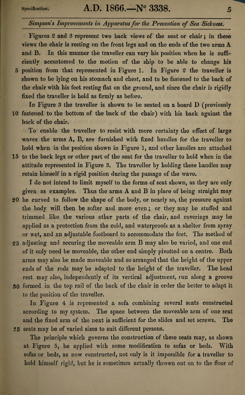 Simpsons Improvements in Apparatus for the Prevention of Sea Sickness. Figures 2 and 3 represent two back views of the seat or chair; in these views the chair is resting on the front legs and on the ends of the two arms A and B. In this manner the traveller can vary his position when he is suffi¬ ciently accustomed to the motion of the ship to be able to change his 5 position from that represented in Figure 1. In Figure 2 the traveller is shown to be lying on his stomach and chest, and to be fastened to the back of the chair with his feet resting flat on the ground, and since the chair is rigidly fixed the traveller is held as firmly as before. In Figure 3 the traveller is shown to be seated on a board D (previously 10 fastened to the bottom of the back of the chair) with his back against the back of the chair. To enable the traveller to resist with more certainty the effect of large waves the arms A, B, are furnished with fixed handles for the traveller to hold when in the position shown in Figure 1, and other handles are attached 15 to the back legs or other part of the seat for the traveller to hold when in the attitude represented in Figure 3. The traveller by holding these handles may retain himself in a rigid position during the passage of the wave. I do not intend to limit myself to the forms of seat shown, as they are only given as examples. Thus the arms A and B in place of being straight may 20 be curved to follow the shape of the body, or nearly so, the pressure against the body will then be softer and more even; or they may be stuffed and trimmed like the various other parts of the chair, and coverings may be applied as a protection from the cold, and waterproofs as a shelter from spray or wet, and an adjustable footboard to accommodate the feet. The method of 25 adjusting and securing the moveable arm B may also be varied, and one end of it only need be moveable, the other end simply pivotted on a centre. Both arms may also be made moveable and so arranged that the height of the upper ends of the rods may be adapted to the height of the traveller. The head rest may also, independently of its vertical adjustment, run along a groove 80 formed in the top rail of the back of the chair in order the better to adapt it to the position of the traveller. In Figure 4 is represented a sofa combining several seats constructed according to my system. The space between the moveable arm of one seat and the fixed arm of the next is sufficient for the slides and set screws. The 35 seats may be of varied sizes to suit different persons. The principle which governs the construction of these seats may, as shown at Figure 5, be applied with some modification to sofas or beds. With sofas or beds, as now constructed, not only is it impossible for a traveller to hold himself rigid, but he is sometimes actually thrown out on to the floor of