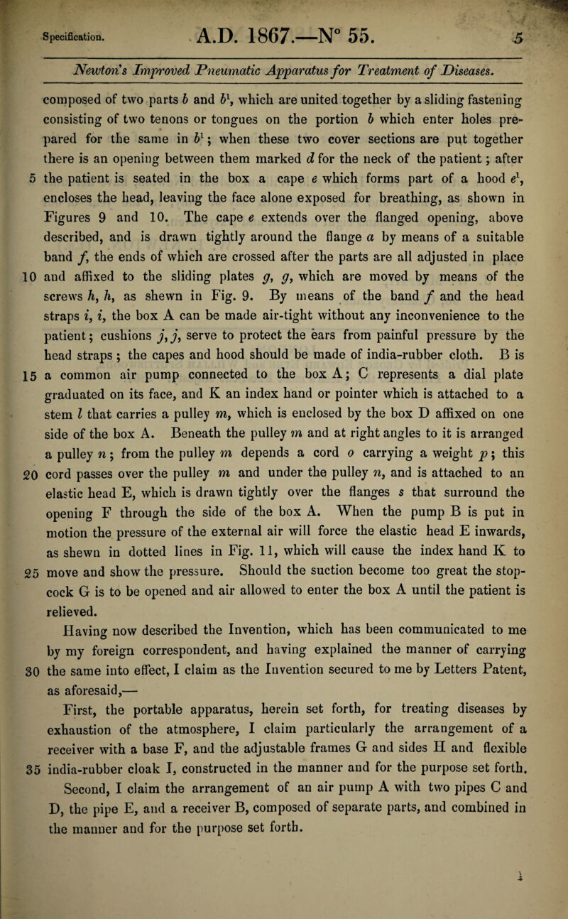 Newtons Improved Pneumatic Apparatus for Treatment of Diseases. composed of two parts b and b\ which are united together by a sliding fastening consisting of two tenons or tongues on the portion b which enter holes pre¬ pared for the same in bl; when these two cover sections are put together there is an opening between them marked d for the neck of the patient; after 5 the patient is seated in the box a cape e which forms part of a hood e1, encloses the head, leaving the face alone exposed for breathing, as shown in Figures 9 and 10. The cape e extends over the flanged opening, above described, and is drawn tightly around the flange a by means of a suitable band /, the ends of which are crossed after the parts are all adjusted in place 10 and affixed to the sliding plates g, g, which are moved by means of the screws k, h, as shewn in Fig. 9. By means of the band / and the head straps i, i, the box A can be made air-tight without any inconvenience to the patient; cushions j, j, serve to protect the ears from painful pressure by the head straps ; the capes and hood should be made of india-rubber cloth. B is 15 a common air pump connected to the box A; C represents a dial plate graduated on its face, and K an index hand or pointer which is attached to a stem l that carries a pulley m, which is enclosed by the box D affixed on one side of the box A. Beneath the pulley m and at right angles to it is arranged a pulley n; from the pulley m depends a cord o carrying a weight p; this 20 cord passes over the pulley m and under the pulley n, and is attached to an elastic head E, which is drawn tightly over the flanges s that surround the opening F through the side of the box A. When the pump B is put in motion the pressure of the external air will force the elastic head E inwards, as shewn in dotted lines in Fig. 11, which will cause the index hand K to 25 move and show the pressure. Should the suction become too great the stop¬ cock G is to be opened and air allowed to enter the box A until the patient is relieved. Having now described the Invention, which has been communicated to me by my foreign correspondent, and having explained the manner of carrying 30 the same into effect, I claim as the Invention secured to me by Letters Patent, as aforesaid,— First, the portable apparatus, herein set forth, for treating diseases by exhaustion of the atmosphere, I claim particularly the arrangement of a receiver with a base F, and the adjustable frames G and sides H and flexible 35 india-rubber cloak I, constructed in the manner and for the purpose set forth. Second, I claim the arrangement of an air pump A with two pipes C and D, the pipe E, and a receiver B, composed of separate parts, and combined in the manner and for the purpose set forth.