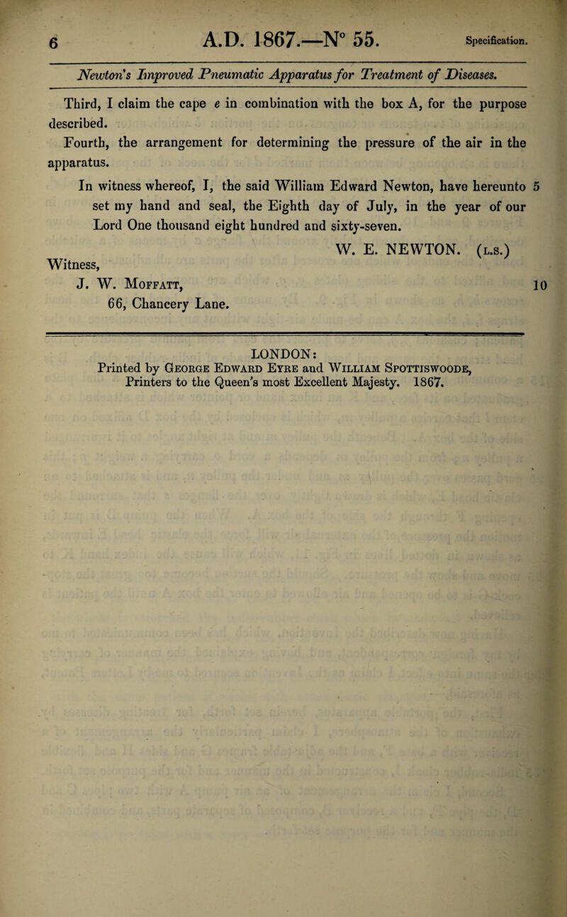 Newtons Improved Pneumatic Apparatus for Treatment of Diseases. Third, I claim the cape e in combination with the box A, for the purpose described. Fourth, the arrangement for determining the pressure of the air in the apparatus. In witness whereof, I, the said William Edward Newton, have hereunto 5 set my hand and seal, the Eighth day of July, in the year of our Lord One thousand eight hundred and sixty-seven. W. E. NEWTON, (l.s.) Witness, J. W. Moffatt, 10 66, Chancery Lane. LONDON: Printed by George Edward Eyre and William Spottiswoode, Printers to the Queen's most Excellent Majesty. 1867.