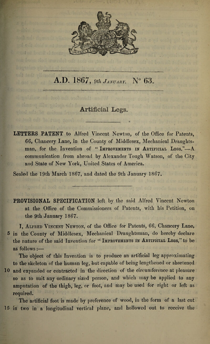 Artificial Legs. LETTERS PATENT to Alfred Vincent Newton, of the Office for Patents, 66, Chancery Lane, in the County of Middlesex, Mechanical Draughts¬ man, for the Invention of “ Improvements in Artificial Legs.”—A communication from abroad by Alexander Tough Watson, of the City and State of New York, United States of America. Sealed the 19th March 1867, and dated the 9th January 1867. PROVISIONAL SPECIFICATION left by the said Alfred Vincent Newton at the Office of the Commissioners of Patents, with his Petition, on the 9th January 1867. I, Alfred Vincent Newton, of the Office for Patents, 66, Chancery Lane, 5 in the County of Middlesex, Mechanical Draughtsman, do hereby declare the nature of the said Invention for u Improvements in Artificial Legs,” to be as follows:— The object of this Invention is to produce an artificial leg approximating to the skeleton of the human leg, but capable of being lengthened or shortened 10 and expanded or contracted in the direction of the circumference at pleasure so as to suit any ordinary sized person, and which may be applied to any amputation of the thigh, leg, or foot, and may be used for right or left as required. The artificial foot is made by preference of wood, in the form of a last cut 15 in two in a longitudinal vertical plane, and hollowed out to receive the