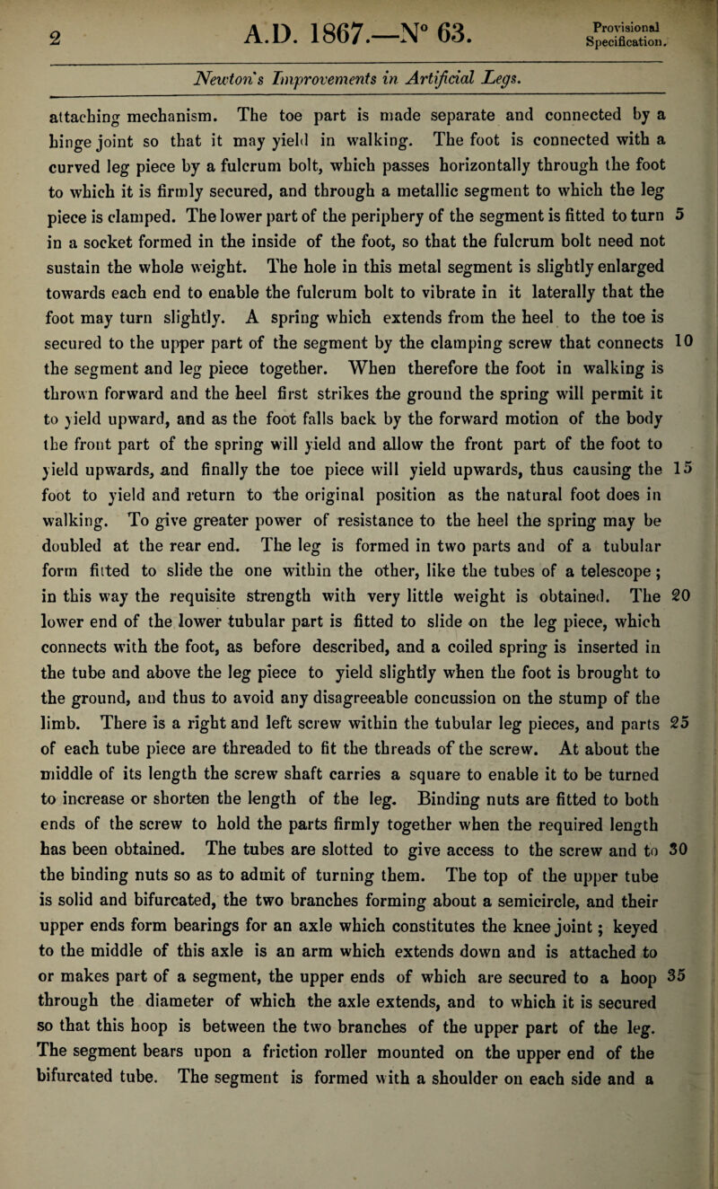 Provisional Newton s Improvements in Artificial Legs. attaching mechanism. The toe part is made separate and connected by a hinge joint so that it may yield in walking. The foot is connected with a curved leg piece by a fulcrum bolt, which passes horizontally through the foot to which it is firmly secured, and through a metallic segment to which the leg piece is clamped. The lower part of the periphery of the segment is fitted to turn 5 in a socket formed in the inside of the foot, so that the fulcrum bolt need not sustain the whole weight. The hole in this metal segment is slightly enlarged towards each end to enable the fulcrum bolt to vibrate in it laterally that the foot may turn slightly. A spring which extends from the heel to the toe is secured to the upper part of the segment by the clamping screw that connects 10 the segment and leg piece together. When therefore the foot in walking is thrown forward and the heel first strikes the ground the spring will permit it to yield upward, and as the foot falls back by the forward motion of the body the front part of the spring will yield and allow the front part of the foot to yield upwards, and finally the toe piece will yield upwards, thus causing the 15 foot to yield and return to the original position as the natural foot does in walking. To give greater power of resistance to the heel the spring may be doubled at the rear end. The leg is formed in two parts and of a tubular form fitted to slide the one within the other, like the tubes of a telescope; in this way the requisite strength with very little weight is obtained. The 20 lower end of the lower tubular part is fitted to slide on the leg piece, which connects with the foot, as before described, and a coiled spring is inserted in the tube and above the leg piece to yield slightly when the foot is brought to the ground, and thus to avoid any disagreeable concussion on the stump of the limb. There is a right and left screw within the tubular leg pieces, and parts 25 of each tube piece are threaded to fit the threads of the screw. At about the middle of its length the screw shaft carries a square to enable it to be turned to increase or shorten the length of the leg. Binding nuts are fitted to both ends of the screw to hold the parts firmly together when the required length has been obtained. The tubes are slotted to give access to the screw and to 30 the binding nuts so as to admit of turning them. The top of the upper tube is solid and bifurcated, the two branches forming about a semicircle, and their upper ends form bearings for an axle which constitutes the knee joint; keyed to the middle of this axle is an arm which extends down and is attached to or makes part of a segment, the upper ends of which are secured to a hoop 35 through the diameter of which the axle extends, and to which it is secured so that this hoop is between the two branches of the upper part of the leg. The segment bears upon a friction roller mounted on the upper end of the bifurcated tube. The segment is formed with a shoulder on each side and a