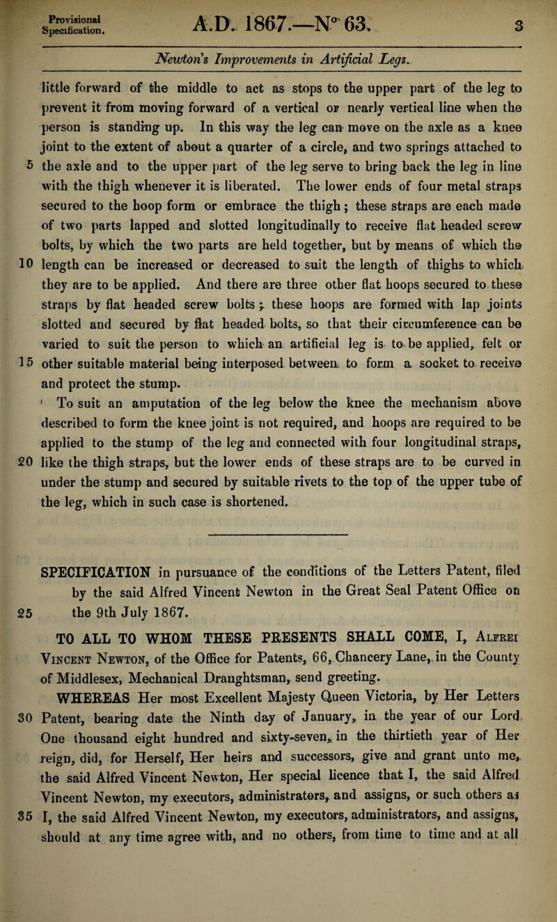 Provisional Specification. A.D. 1867.—N° 63. 3 Newtons Improvements in Artificial Legs. little forward of the middle to act as stops to the upper part of the leg to prevent it from moving forward of a vertical or nearly vertical line when the person is standing up. In this way the leg can move on the axle as a knee joint to the extent of about a quarter of a circle, and two springs attached to 5 the axle and to the upper part of the leg serve to bring back the leg in line with the thigh whenever it is liberated. The lower ends of four metal straps secured to the hoop form or embrace the thigh; these straps are each made of two parts lapped and slotted longitudinally to receive flat headed screw bolts, by which the two parts are held together, but by means of which the 10 length can be increased or decreased to suit the length of thighs to which they are to be applied. And there are three other flat hoops secured to these straps by flat headed screw bolts * these hoops are formed with lap joints slotted and secured by flat headed bolts, so that their circumference can be varied to suit the person to which an artificial leg is to be applied, felt or 15 other suitable material being interposed between to form a socket to receive and protect the stump. 1 To suit an amputation of the leg below the knee the mechanism above described to form the knee joint is not required, and hoops are required to be applied to the stump of the leg and connected with four longitudinal straps, 20 like the thigh straps, but the lower ends of these straps are to be curved in under the stump and secured by suitable rivets to the top of the upper tube of the leg, which in such case is shortened. SPECIFICATION in pursuance of the conditions of the Letters Patent, filed by the said Alfred Vincent Newton in the Great Seal Patent Office on 25 the 9th July 1867. TO ALL TO WHOM THESE PRESENTS SHALL COME, I, Alfrei Vincent Newton, of the Office for Patents, 66, Chancery Lane, in the County of Middlesex, Mechanical Draughtsman, send greeting. WHEREAS Her most Excellent Majesty Queen Victoria, by Her Letters 30 Patent, bearing date the Ninth day of January, in the year of our Lord, One thousand eight hundred and sixty-seven, in the thirtieth year of Her reign, did, for Herself, Her heirs and successors, give and grant unto me, the said Alfred Vincent Newton, Her special licence that I, the said Alfred Vincent Newton, my executors, administrators* and assigns, or such others as 35 I, the said Alfred Vincent Newton, my executors, administrators, and assigns, should at any time agree with, and no others, from time to time and at all