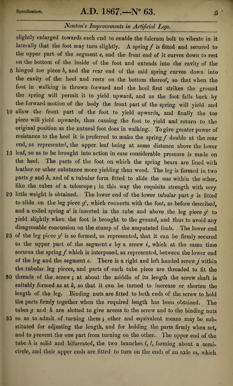 Newton s Improvements in Artificial Legs. slightly enlarged towards each end to enable the fulcrum bolt to vibrate in it laterally that tbe foot may turn slightly. A spring/* is fitted and secured to the upper part of the segment e, and the front end of it curves down to rest on the bottom of the inside of the foot and extends into the cavity of the 5 hinged toe piece 6, and the rear end of the said spring curves down into the cavity of the heel and rests on the bottom thereof, so that when the foot in walking is thrown forward and the heel first strikes the ground the spring will permit it to yield upward, and as the foot falls back by the forward motion of the body the front part of the spring will yield and 10 allow the front part of the foot to yield upwards, and finally the toe piece will yield upwards, thus causing the foot to yield and return to the oiiginal position as the natural foot does in walking. To give greater power of resistance to the heel it is preferred to make the spring/ double at the rear end, as represented, the upper leaf being at some distance above the lower 15 leaf, so as to be brought into action in case considerable pressure is made on the heel. The parts of the foot on which the spring bears are lined with leather or other substance more yielding than wood. The leg is formed in two parts g and h, and of a tubular form fitted to slide the one within the other, like the tubes of a telescope ; in this way the requisite strength with very 20 little weight is obtained. The lower end of the lower tubular part g is fitted to slide on the leg piece g1, which connects with the foot, as before described, and a coiled spring a1 is inserted in the tube and above the leg piece g1 to yield slightly when the foot is brought to the ground, and thus to avoid any disagreeable concussion on the stump of the amputated limb. The lower end 25 of the leg piece g1 is so formed, as represented, that it can be firmly secured to the upper part of the segment e by a screw i, which at the same time secures the spring / which is interposed, as represented, between the lower end of the leg and the segment e. There is a right and left handed screw j within the tubular leg pieces, and parts of each tube piece are threaded to fit the 30 threads of the screw ; at about the middle of its length the screw shaft is suitably formed as at Jc, so that it can be turned to increase or shorten the length of the leg. Binding nuts are fitted to both ends of the screw to hold the parts firmly together when the required length has been obtained. The tubes g and h are slotted to give access to the screw and to the binding nuts 35 so as to admit of turning them ; other and equivalent means may be sub¬ stituted for adjusting the length, and for holding the parts firmly when set, and to prevent the one part from turning on the other. The upper end of the tube h is solid and bifurcated, the two branches l, l, forming about a semi¬ circle, and their upper ends are fitted to turn on the ends of an axle m, which