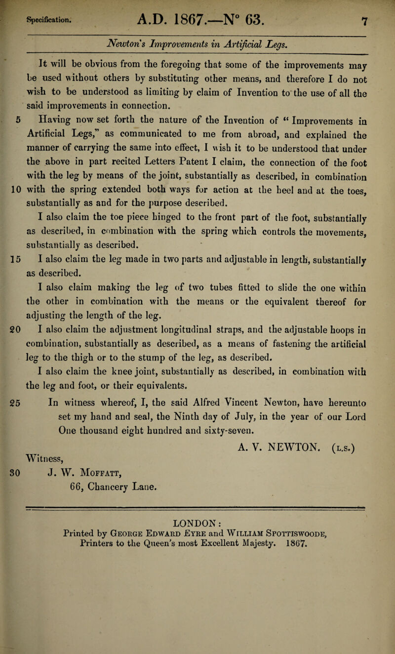 Newtons Improvements in Artificial Legs. It will be obvious from the foregoing that some of the improvements may be used without others by substituting other means, and therefore I do not wish to be understood as limiting by claim of Invention to the use of all the said improvements in connection. 5 Having now set forth the nature of the Invention of “ Improvements in Artificial Legs,” as communicated to me from abroad, and explained the manner of carrying the same into effect, I w ish it to be understood that under the above in part recited Letters Patent I claim, the connection of the foot with the leg by means of the joint, substantially as described, in combination 10 with the spring extended both ways for action at the heel and at the toes, substantially as and for the purpose described. I also claim the toe piece hinged to the front part of the foot, substantially as described, in combination with the spring which controls the movements, substantially as described. 15 I also claim the leg made in two parts and adjustable in length, substantially as described. I also claim making the leg of two tubes fitted to slide the one within the other in combination with the means or the equivalent thereof for adjusting the length of the leg. 20 I also claim the adjustment longitudinal straps, and the adjustable hoops in combination, substantially as described, as a means of fastening the artificial leg to the thigh or to the stump of the leg, as described. I also claim the knee joint, substantially as described, in combination with the leg and foot, or their equivalents. 25 In witness whereof, I, the said Alfred Vincent Newton, have hereunto set my hand and seal, the Ninth day of July, in the year of our Lord One thousand eight hundred and sixty-seven. A. V. NEWTON, (l.s.) Witness, 30 J. W. Moffatt, 66, Chancery Lane. LONDON: Printed by George Edward Eyre and William Sfottiswoode, Printers to the Queen’s most Excellent Majesty. 1867.
