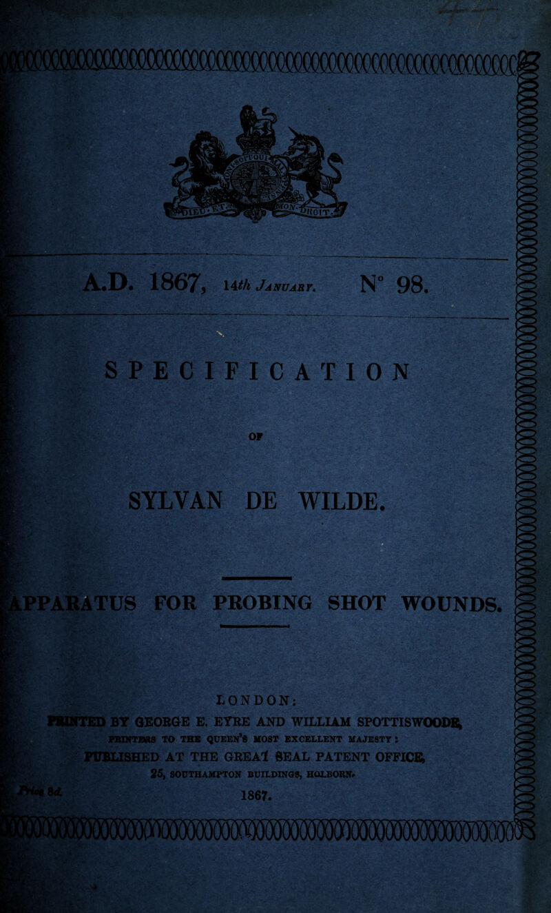 fc- 1867^, January. 98* SPECIFICATION n - SYLVAN DE WILDE. PPARATUS FOR PROBING SHOT WOUNDS. LONDON; BT GEORGE E. EYRE AND WILLIAM SPOTTISWOODBt PBXHTERS TO THE QUEEN'S MOST EXCELLENT MAJESTY S iTOBLISHED AT THE GREAl SEAL PATENT OFFICR 35, SOUTHAMPTON BUILOINOS, HOLBOEN^ 1867.